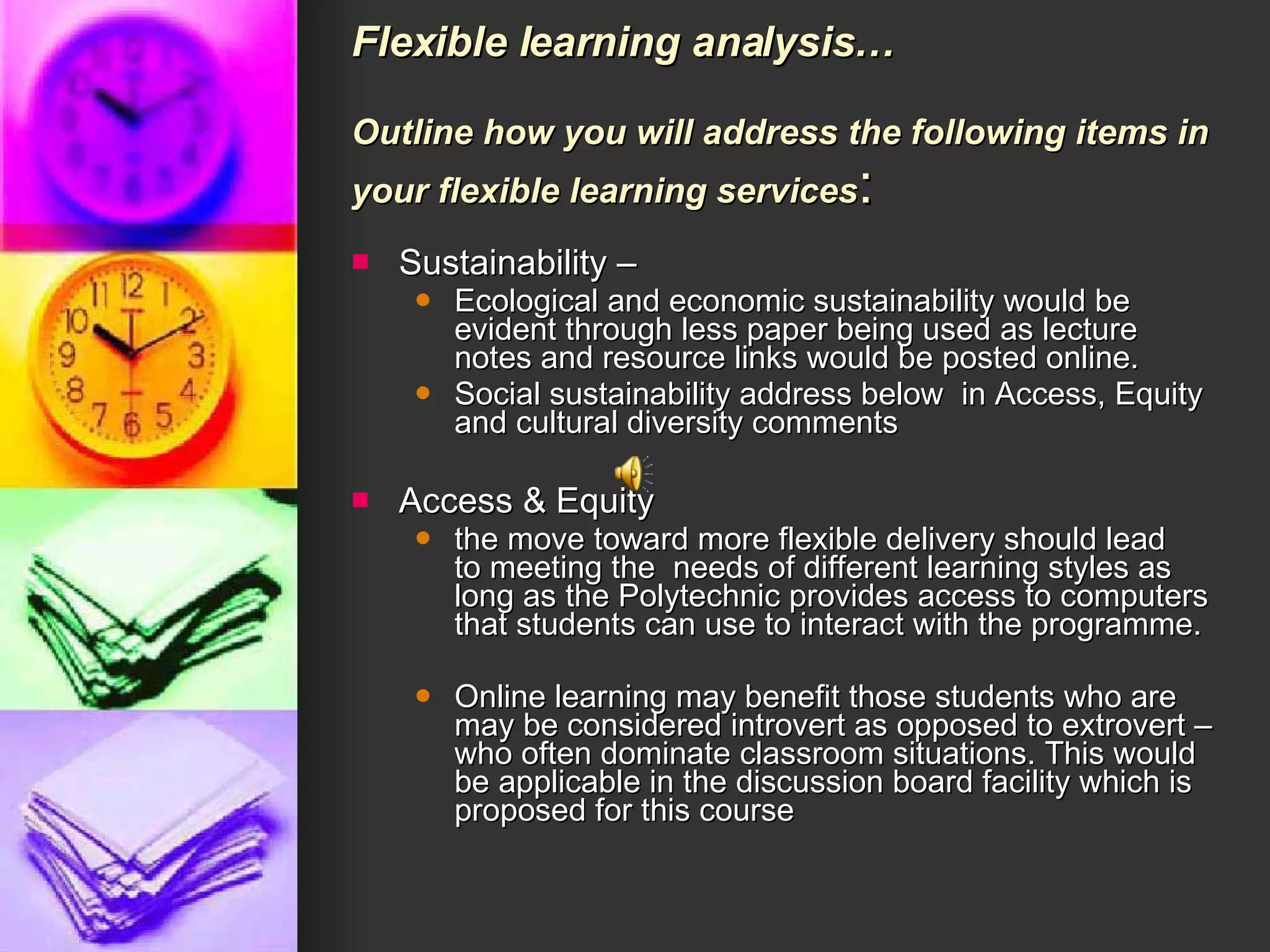 Flexible learning analysis… Outline how you will address the following items in your flexible learning services :  Sustainability – Ecological and economic sustainability would be evident through less paper being used as lecture notes and resource links would be posted online. Social sustainability address below  in Access, Equity and cultural diversity comments  Access & Equity the move toward more flexible delivery should lead to meeting the  needs of different learning styles as long as the Polytechnic provides access to computers that students can use to interact with the programme.  Online learning may benefit those students who are may be considered introvert as opposed to extrovert – who often dominate classroom situations. This would be applicable in the discussion board facility which is proposed for this course 