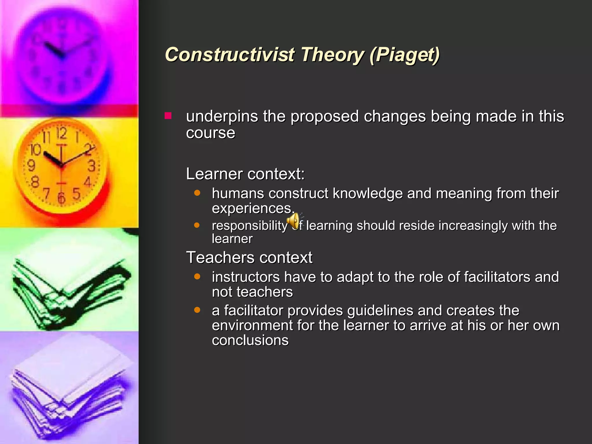 Constructivist Theory  (Piaget) underpins the proposed changes being made in this course Learner context: humans construct knowledge and meaning from their experiences.  responsibility of learning should reside increasingly with the learner  Teachers context instructors have to adapt to the role of facilitators and not teachers  a facilitator provides guidelines and creates the environment for the learner to arrive at his or her own conclusions  