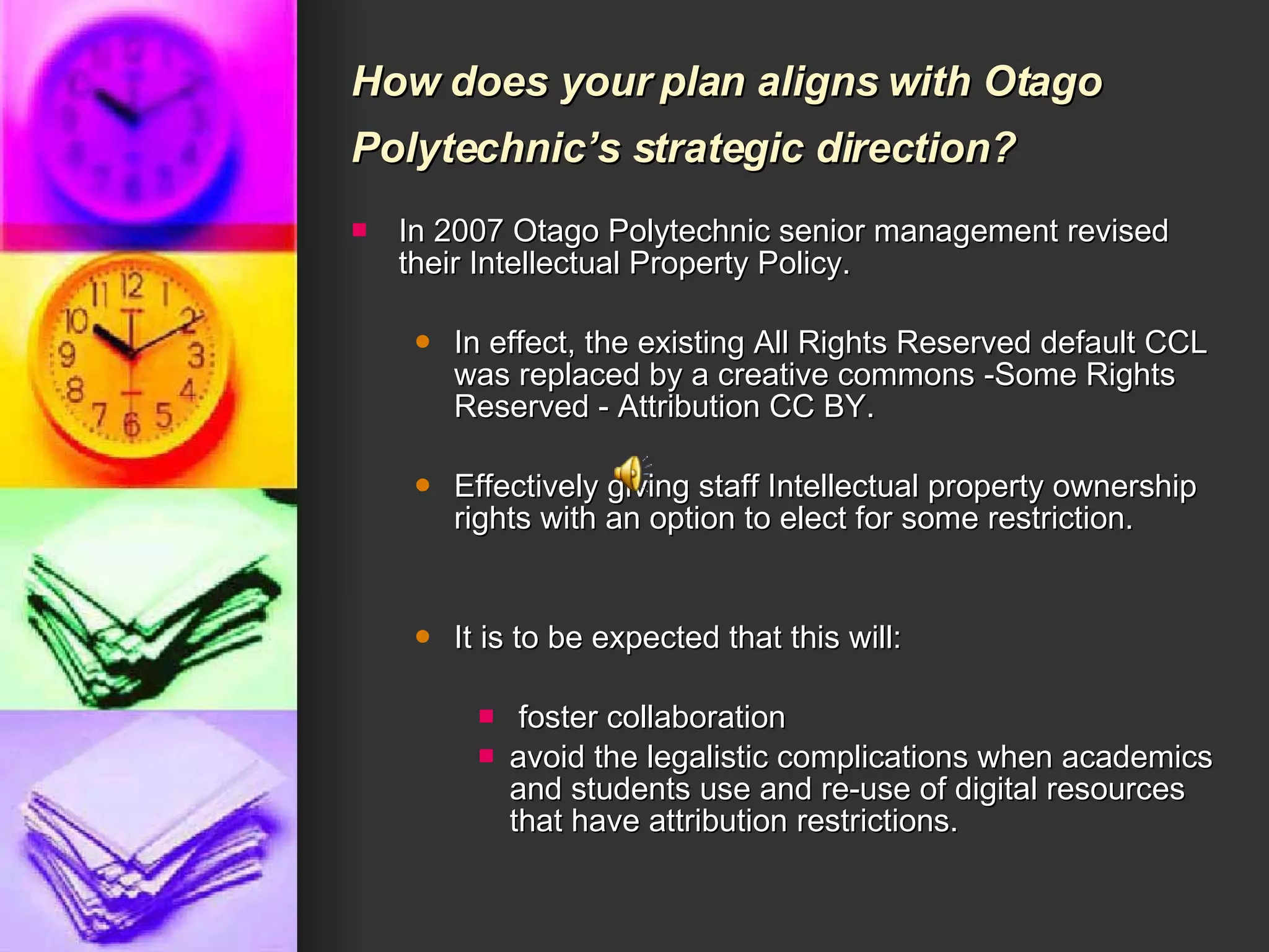 How does your plan aligns with Otago Polytechnic’s strategic direction?   In 2007 Otago Polytechnic senior management revised their Intellectual Property Policy. In effect, the existing All Rights Reserved default CCL was replaced by a creative commons -Some Rights Reserved - Attribution CC BY.  Effectively giving staff Intellectual property ownership rights with an option to elect for some restriction. It is to be expected that this will: foster collaboration  avoid the legalistic complications when academics and students use and re-use of digital resources that have attribution restrictions.  