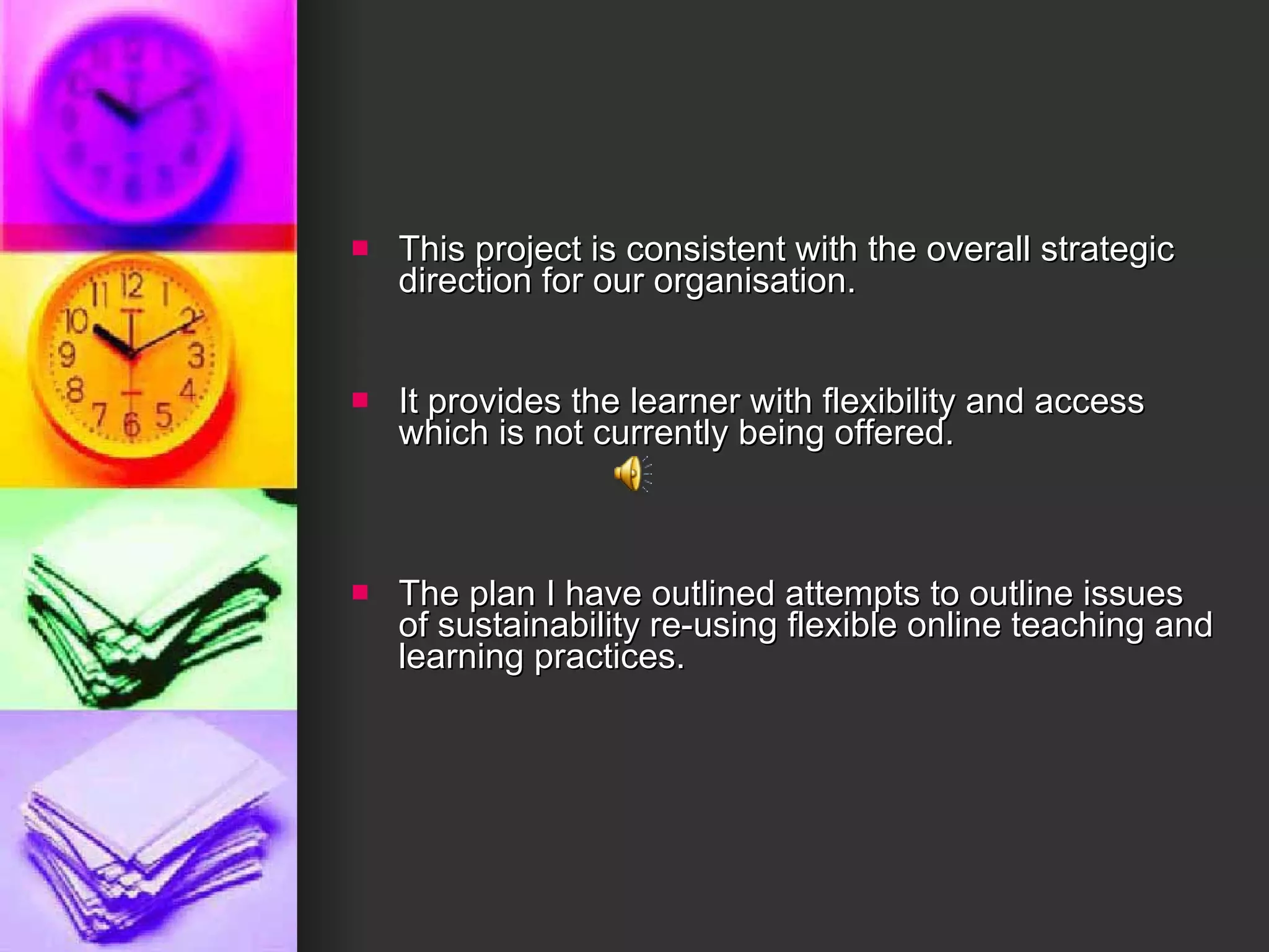 This project is consistent with the overall strategic direction for our organisation. It provides the learner with flexibility and access which is not currently being offered. The plan I have outlined attempts to outline issues of sustainability re-using flexible online teaching and learning practices.  