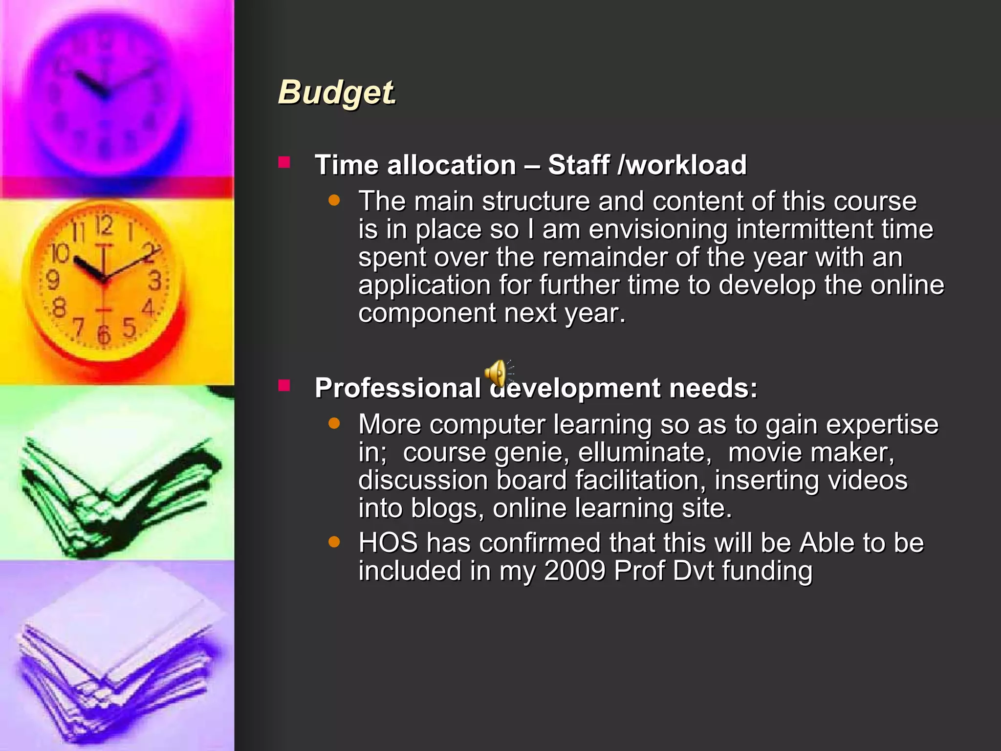 Budget . Time allocation – Staff /workload    The main structure and content of this course is in place so I am envisioning intermittent time spent over the remainder of the year with an application for further time to develop the online component next year.  Professional development needs:      More computer learning so as to gain expertise in;  course genie, elluminate,  movie maker, discussion board facilitation, inserting videos into blogs, online learning site.  HOS has confirmed that this will be Able to be included in my 2009 Prof Dvt funding 