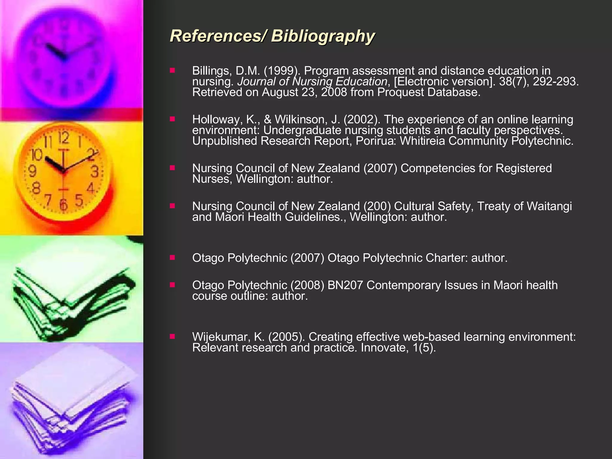 References/ Bibliography Billings, D.M. (1999). Program assessment and distance education in nursing.  Journal of Nursing Education , [Electronic version]. 38(7), 292-293. Retrieved on August 23, 2008 from Proquest Database. Holloway, K., & Wilkinson, J. (2002). The experience of an online learning environment: Undergraduate nursing students and faculty perspectives. Unpublished Research Report, Porirua: Whitireia Community Polytechnic. Nursing Council of New Zealand (2007) Competencies for Registered Nurses, Wellington: author. Nursing Council of New Zealand (200) Cultural Safety, Treaty of Waitangi and Maori Health Guidelines., Wellington: author. Otago Polytechnic (2007) Otago Polytechnic Charter: author. Otago Polytechnic (2008) BN207 Contemporary Issues in Maori health course outline: author. Wijekumar, K. (2005). Creating effective web-based learning environment: Relevant research and practice. Innovate, 1(5).  