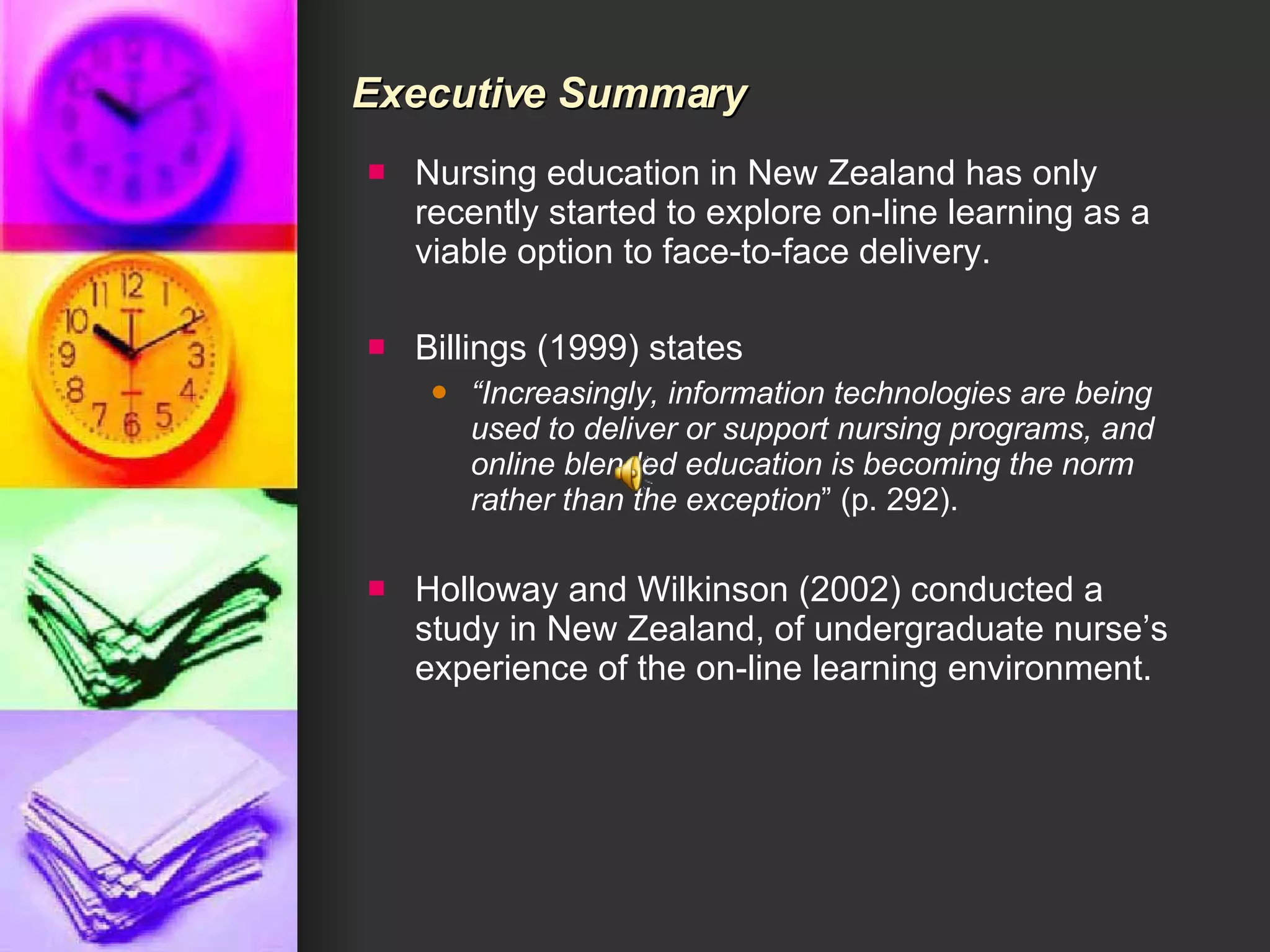Executive Summary Nursing education in New Zealand has only recently started to explore on-line learning as a viable option to face-to-face delivery.  Billings (1999) states  “ Increasingly, information technologies are being used to deliver or support nursing programs, and online blended education is becoming the norm rather than the exception ” (p. 292).  Holloway and Wilkinson (2002) conducted a study in New Zealand, of undergraduate nurse’s experience of the on-line learning environment.  