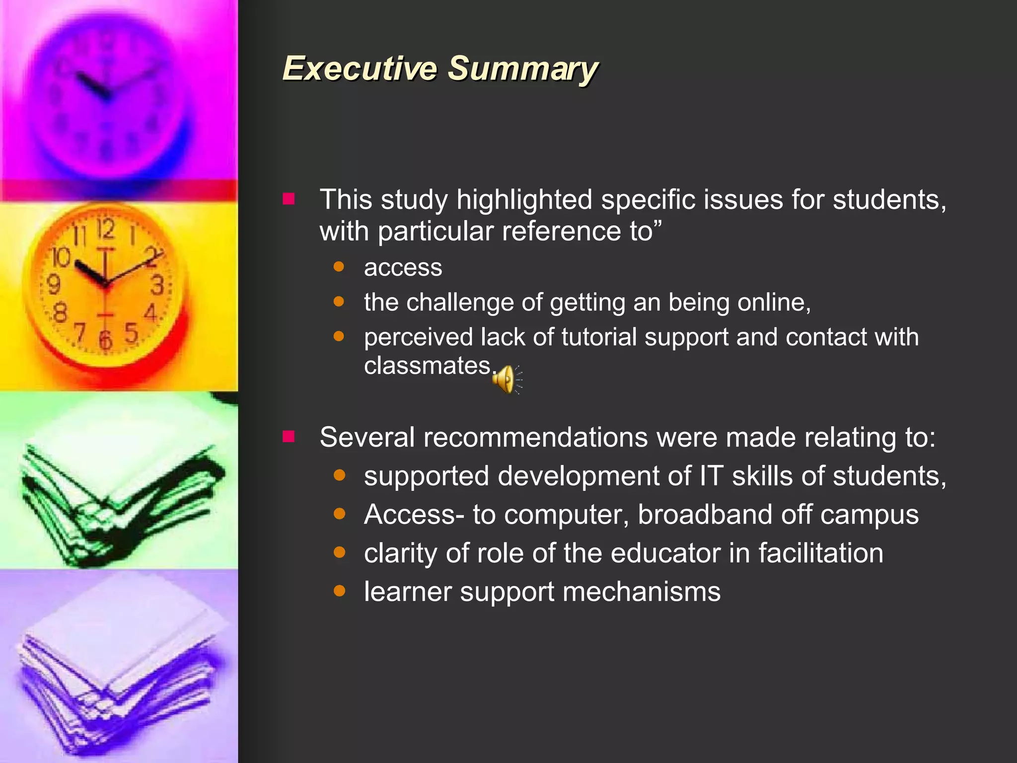 Executive Summary This study highlighted specific issues for students, with particular reference to” access  the challenge of getting an being online,  perceived lack of tutorial support and contact with classmates.  Several recommendations were made relating to: supported development of IT skills of students,  Access- to computer, broadband off campus  clarity of role of the educator in facilitation learner support mechanisms 
