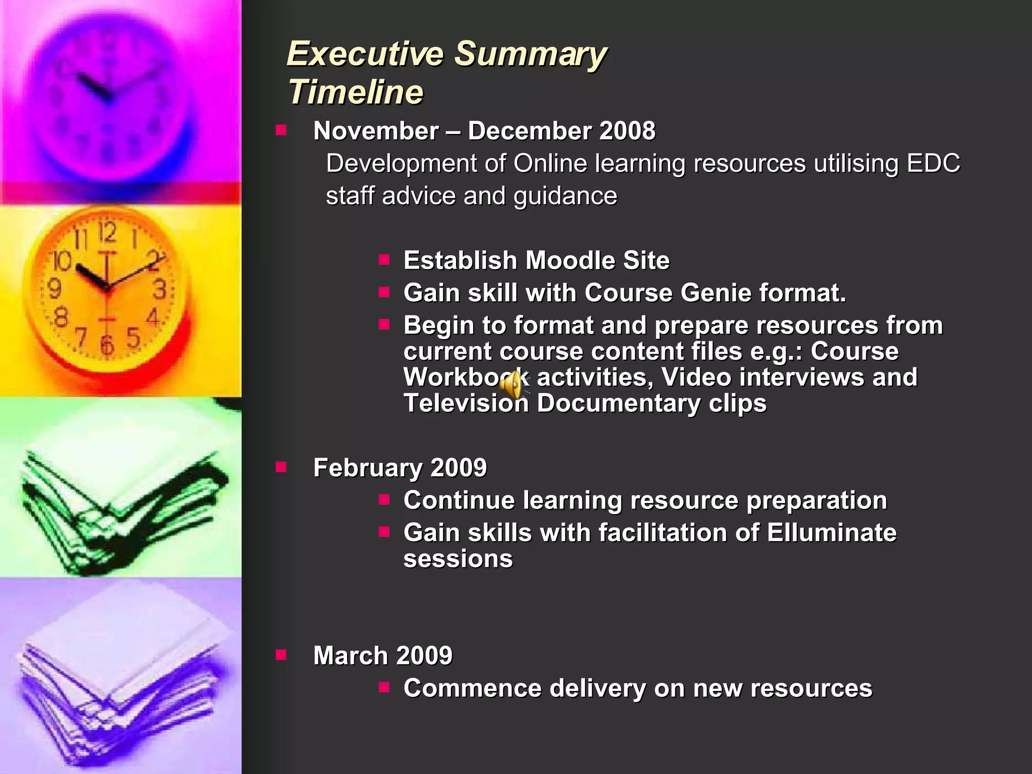 Executive Summary  Timeline November – December 2008 Development of Online learning resources utilising EDC staff advice and guidance Establish Moodle Site Gain skill with Course Genie format. Begin to format and prepare resources from current course content files e.g.: Course Workbook activities, Video interviews and Television Documentary clips February 2009 Continue learning resource preparation Gain skills with facilitation of Elluminate sessions March 2009 Commence delivery on new resources 