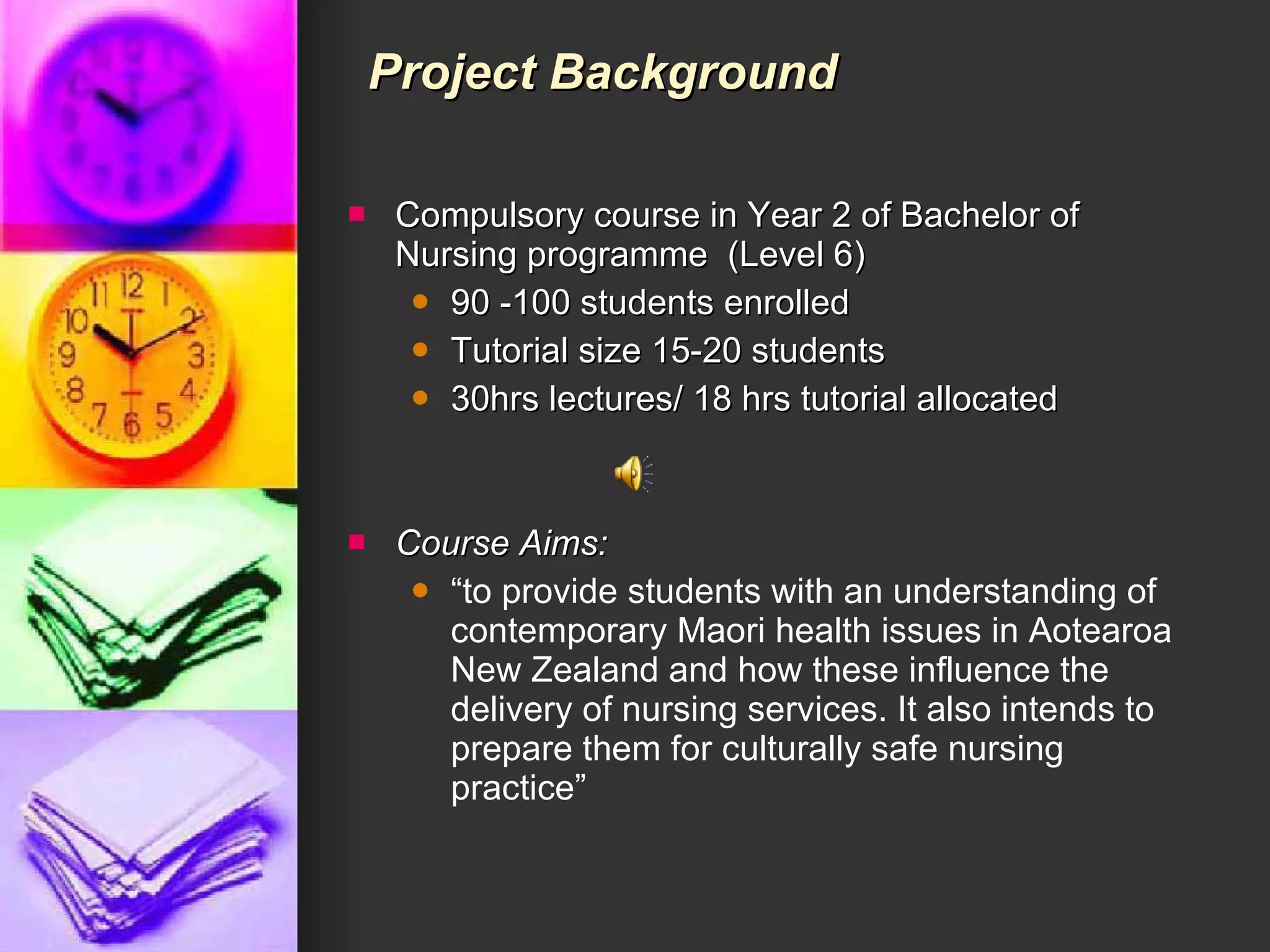 Compulsory course in Year 2 of Bachelor of Nursing programme  (Level 6) 90 -100 students enrolled Tutorial size 15-20 students 30hrs lectures/ 18 hrs tutorial allocated Course Aims:   “ to provide students with an understanding of contemporary Maori health issues in Aotearoa New Zealand and how these influence the delivery of nursing services. It also intends to prepare them for culturally safe nursing practice” Project Background 