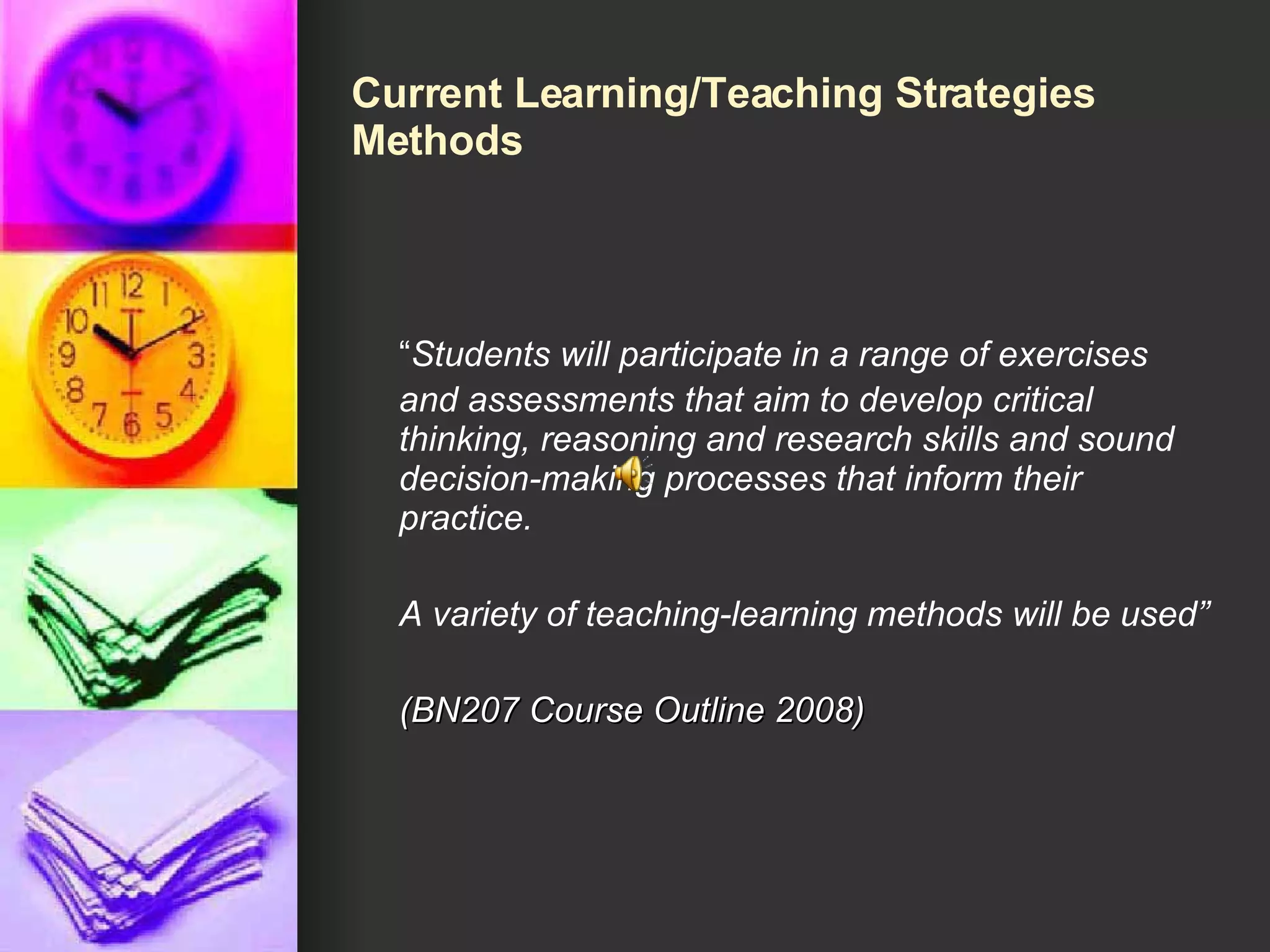 Current Learning/Teaching Strategies Methods “ Students will participate in a range of exercises and assessments that aim to develop critical thinking, reasoning and research skills and sound decision-making processes that inform their practice.  A variety of teaching-learning methods will be used” (BN207 Course Outline 2008) 