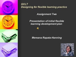 GCLT Designing for flexible learning practice Assignment Two Presentation of initial flexible learning development plan  Mereana Rapata-Hanning 