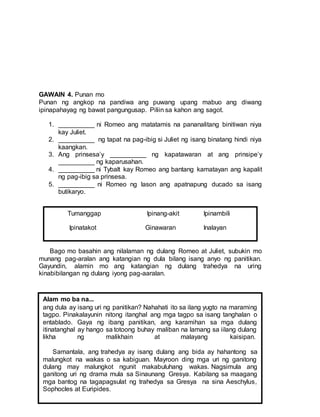 GAWAIN 4. Punan mo
Punan ng angkop na pandiwa ang puwang upang mabuo ang diwang
ipinapahayag ng bawat pangungusap. Piliin sa kahon ang sagot.
1. __________ ni Romeo ang matatamis na pananalitang binitiwan niya
kay Juliet.
2. __________ ng tapat na pag-ibig si Juliet ng isang binatang hindi niya
kaangkan.
3. Ang prinsesa’y __________ ng kapatawaran at ang prinsipe’y
__________ ng kaparusahan.
4. __________ ni Tybalt kay Romeo ang bantang kamatayan ang kapalit
ng pag-ibig sa prinsesa.
5. __________ ni Romeo ng lason ang apatnapung ducado sa isang
butikaryo.
Bago mo basahin ang nilalaman ng dulang Romeo at Juliet, subukin mo
munang pag-aralan ang katangian ng dula bilang isang anyo ng panitikan.
Gayundin, alamin mo ang katangian ng dulang trahedya na uring
kinabibilangan ng dulang iyong pag-aaralan.
Alam mo ba na...
ang dula ay isang uri ng panitikan? Nahahati ito sa ilang yugto na maraming
tagpo. Pinakalayunin nitong itanghal ang mga tagpo sa isang tanghalan o
entablado. Gaya ng ibang panitikan, ang karamihan sa mga dulang
itinatanghal ay hango sa totoong buhay maliban na lamang sa iilang dulang
likha ng malikhain at malayang kaisipan.
Samantala, ang trahedya ay isang dulang ang bida ay hahantong sa
malungkot na wakas o sa kabiguan. Mayroon ding mga uri ng ganitong
dulang may malungkot ngunit makabuluhang wakas. Nagsimula ang
ganitong uri ng drama mula sa Sinaunang Gresya. Kabilang sa maagang
mga bantog na tagapagsulat ng trahedya sa Gresya na sina Aeschylus,
Sophocles at Euripides.
Tumanggap Ipinang-akit Ipinambili
Ipinatakot Ginawaran Inalayan
 