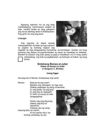 Ngayong nalaman mo na ang ilang
mahahalagang impormasyon tungkol sa
dula, marahil handa ka nang galugarin
ang isa sa dakilang akda ni Shakespeare.
Pag-igihin mo ang pag-aaral.
Linangin
Ang pag-ibig na dapat sanang
makapaghihilom sa lahat ng mga suliranin
sa pagitan ng kanilang angkan ang
nagdulot ng mga pangyayaring humantong sa kamatayan. Sundan mo kung
paanong ang dalisay na pagmamahalan ay nauwi sa masaklap na trahedya.
Basahin at unawain ang dula upang sa gayo’y matuklasan mo rin kung paano
nakatutulong ang dula sa paglalarawan ng tradisyon at kultura ng isang
bansa.
Sintahang Romeo at Juliet
Halaw sa Romeo at Juliet
ni Gregorio C. Borlaza
UnangTagpo
(Sa pag-iisa ni Romeo. Kinakausap ang sarili)
Romeo: Bata pa ba ang araw?
Mahaba ang malungkot na mga oras.
Walang paglingap ng aking minamahal.
O, nag-aaway na pag-ibig!
O, pag-ibig na nagagalit!
O, kahit na anong sa wala
nanggagaling!
Ganito ang pag-ibig kong
walang pag-ibig na
nadarama.
Pakitaan ako ng isang
babaing labis na marikit,
Di ba’t ganda nito’y isa
lamang pantawag ng isip
 
