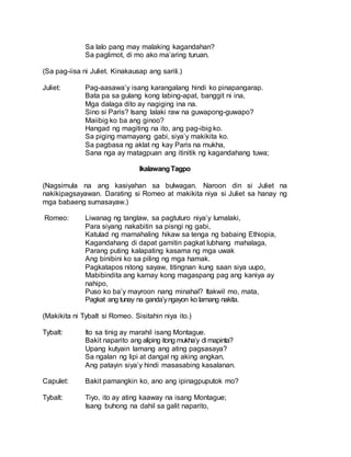 Sa lalo pang may malaking kagandahan?
Sa paglimot, di mo ako ma’aring turuan.
(Sa pag-iisa ni Juliet. Kinakausap ang sarili.)
Juliet: Pag-aasawa’y isang karangalang hindi ko pinapangarap.
Bata pa sa gulang kong labing-apat, banggit ni ina,
Mga dalaga dito ay nagiging ina na.
Sino si Paris? Isang lalaki raw na guwapong-guwapo?
Maiibig ko ba ang ginoo?
Hangad ng magiting na ito, ang pag-ibig ko.
Sa piging mamayang gabi, siya’y makikita ko.
Sa pagbasa ng aklat ng kay Paris na mukha,
Sana nga ay matagpuan ang itinitik ng kagandahang tuwa;
IkalawangTagpo
(Nagsimula na ang kasiyahan sa bulwagan. Naroon din si Juliet na
nakikipagsayawan. Darating si Romeo at makikita niya si Juliet sa hanay ng
mga babaeng sumasayaw.)
Romeo: Liwanag ng tanglaw, sa pagtuturo niya’y lumalaki,
Para siyang nakabitin sa pisngi ng gabi,
Katulad ng mamahaling hikaw sa tenga ng babaing Ethiopia,
Kagandahang di dapat gamitin pagkat lubhang mahalaga,
Parang puting kalapating kasama ng mga uwak
Ang binibini ko sa piling ng mga hamak.
Pagkatapos nitong sayaw, titingnan kung saan siya uupo,
Mabibindita ang kamay kong magaspang pag ang kaniya ay
nahipo,
Puso ko ba’y mayroon nang minahal? Itakwil mo, mata,
Pagkat ang tunay na ganda’yngayon ko lamang nakita.
(Makikita ni Tybalt si Romeo. Sisitahin niya ito.)
Tybalt: Ito sa tinig ay marahil isang Montague.
Bakit naparito ang aliping itong mukha’y di mapinta?
Upang kutyain lamang ang ating pagsasaya?
Sa ngalan ng lipi at dangal ng aking angkan,
Ang patayin siya’y hindi masasabing kasalanan.
Capulet: Bakit pamangkin ko, ano ang ipinagpuputok mo?
Tybalt: Tiyo, ito ay ating kaaway na isang Montague;
Isang buhong na dahil sa galit naparito,
 