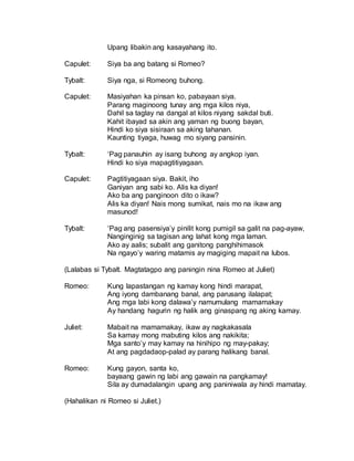 Upang libakin ang kasayahang ito.
Capulet: Siya ba ang batang si Romeo?
Tybalt: Siya nga, si Romeong buhong.
Capulet: Masiyahan ka pinsan ko, pabayaan siya.
Parang maginoong tunay ang mga kilos niya,
Dahil sa taglay na dangal at kilos niyang sakdal buti.
Kahit ibayad sa akin ang yaman ng buong bayan,
Hindi ko siya sisiraan sa aking tahanan.
Kaunting tiyaga, huwag mo siyang pansinin.
Tybalt: ‘Pag panauhin ay isang buhong ay angkop iyan.
Hindi ko siya mapagtitiyagaan.
Capulet: Pagtitiyagaan siya. Bakit, iho
Ganiyan ang sabi ko. Alis ka diyan!
Ako ba ang panginoon dito o ikaw?
Alis ka diyan! Nais mong sumikat, nais mo na ikaw ang
masunod!
Tybalt: ‘Pag ang pasensiya’y pinilit kong pumigil sa galit na pag-ayaw,
Nanginginig sa tagisan ang lahat kong mga laman.
Ako ay aalis; subalit ang ganitong panghihimasok
Na ngayo’y waring matamis ay magiging mapait na lubos.
(Lalabas si Tybalt. Magtatagpo ang paningin nina Romeo at Juliet)
Romeo: Kung lapastangan ng kamay kong hindi marapat,
Ang iyong dambanang banal, ang parusang ilalapat;
Ang mga labi kong dalawa’y namumulang mamamakay
Ay handang hagurin ng halik ang ginaspang ng aking kamay.
Juliet: Mabait na mamamakay, ikaw ay nagkakasala
Sa kamay mong mabuting kilos ang nakikita;
Mga santo’y may kamay na hinihipo ng may-pakay;
At ang pagdadaop-palad ay parang halikang banal.
Romeo: Kung gayon, santa ko,
bayaang gawin ng labi ang gawain na pangkamay!
Sila ay dumadalangin upang ang paniniwala ay hindi mamatay.
(Hahalikan ni Romeo si Juliet.)
 