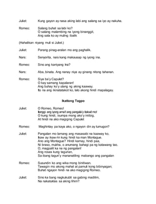 Juliet: Kung gayon ay nasa aking labi ang salang sa iyo ay nakuha.
Romeo: Salang buhat sa labi ko?
O salang malambing na iyong binanggit,
Ang sala ko ay muling ibalik
(Hahalikan niyang muli si Juliet.)
Juliet: Parang pinag-aralan mo ang paghalik.
Nars: Senyorita, nais kang makausap ng iyong ina.
Romeo: Sino ang kaniyang Ina?
Nars: Aba, binata. Ang nanay niya ay ginang nitong tahanan.
Romeo: Siya ba’y Capulet?
O kay samang kapalaran!
Ang buhay ko’y utang ng aking kaaway.
Ito na ang ikinatatakot ko, lalo akong hindi mapalagay.
Ikatlong Tagpo
Juliet: O Romeo, Romeo!
Itanggi ang iyong ama’t ang pangala’y itakwil mo!
O kung hindi, isumpa mong ako’y iniibig,
At hindi na ako magiging Capulet
Romeo: Maghintay pa kaya ako, o ngayon din ay tumugon?
Juliet: Pangalan mo lamang ang masasabi na kaaway ko,
Ikaw ay ikaw rin kung hindi ka man Montague.
Ano ang Montague? Hindi kamay, hindi paa,
Ni braso, mukha, o anumang bahagi pa ng katawang tao.
O, magpalit ka na ng pangalan!
Ang rosas kung tagurian,
Sa ibang taguri’y mananatiling mabango ang pangalan
Romeo: Susundin ko ang wika mong binitiwan.
Tawagin mo akong mahal at pamuli kong bibinyagan;
Buhat ngayon hindi na ako magiging Romeo.
Juliet: Sino ka bang nagkukubli sa gabing madilim,
Na nakatuklas sa aking lihim?
 