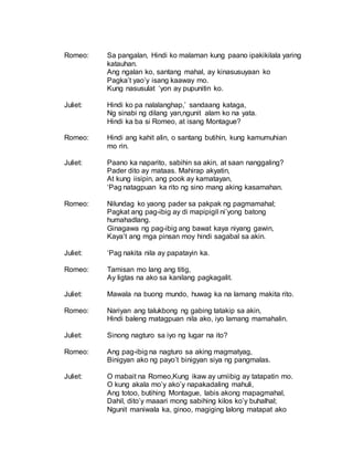Romeo: Sa pangalan, Hindi ko malaman kung paano ipakikilala yaring
katauhan.
Ang ngalan ko, santang mahal, ay kinasusuyaan ko
Pagka’t yao’y isang kaaway mo.
Kung nasusulat ‘yon ay pupunitin ko.
Juliet: Hindi ko pa nalalanghap,’ sandaang kataga,
Ng sinabi ng dilang yan,ngunit alam ko na yata.
Hindi ka ba si Romeo, at isang Montague?
Romeo: Hindi ang kahit alin, o santang butihin, kung kamumuhian
mo rin.
Juliet: Paano ka naparito, sabihin sa akin, at saan nanggaling?
Pader dito ay mataas. Mahirap akyatin,
At kung iisipin, ang pook ay kamatayan,
‘Pag natagpuan ka rito ng sino mang aking kasamahan.
Romeo: Nilundag ko yaong pader sa pakpak ng pagmamahal;
Pagkat ang pag-ibig ay di mapipigil ni’yong batong
humahadlang.
Ginagawa ng pag-ibig ang bawat kaya niyang gawin,
Kaya’t ang mga pinsan moy hindi sagabal sa akin.
Juliet: ‘Pag nakita nila ay papatayin ka.
Romeo: Tamisan mo lang ang titig,
Ay ligtas na ako sa kanilang pagkagalit.
Juliet: Mawala na buong mundo, huwag ka na lamang makita rito.
Romeo: Nariyan ang talukbong ng gabing tatakip sa akin,
Hindi baleng matagpuan nila ako, iyo lamang mamahalin.
Juliet: Sinong nagturo sa iyo ng lugar na ito?
Romeo: Ang pag-ibig na nagturo sa aking magmatyag,
Binigyan ako ng payo’t binigyan siya ng pangmalas.
Juliet: O mabait na Romeo,Kung ikaw ay umiibig ay tatapatin mo.
O kung akala mo’y ako’y napakadaling mahuli,
Ang totoo, butihing Montague, labis akong mapagmahal,
Dahil, dito’y maaari mong sabihing kilos ko’y buhalhal;
Ngunit maniwala ka, ginoo, magiging lalong matapat ako
 