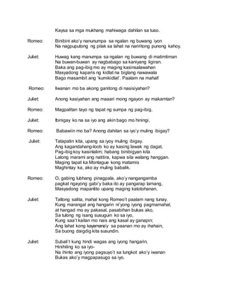 Kaysa sa mga mukhang mahiwaga dahilan sa tuso.
Romeo: Binibini ako’y nanunumpa sa ngalan ng buwang iyon
Na nagpuputong ng pilak sa lahat na nariritong punong kahoy.
Juliet: Huwag kang manumpa sa ngalan ng buwang di matimtiman
Na buwan-buwan ay nagbabago sa kaniyang ligiran.
Baka ang pag-ibig mo ay maging kasinsalawahan
Masyadong kaparis ng kidlat na biglang nawawala
Bago masambit ang ‘kumikidlat’. Paalam na mahal!
Romeo: Iiwanan mo ba akong ganitong di nasisiyahan?
Juliet: Anong kasiyahan ang maaari mong ngayon ay makamtan?
Romeo: Magpalitan tayo ng tapat ng sumpa ng pag-ibig.
Juliet: Ibinigay ko na sa iyo ang akin bago mo hiningi,
Romeo: Babawiin mo ba? Anong dahilan sa iyo’y muling ibigay?
Juliet: Tatapatin kita, upang sa iyoy muling ibigay.
Ang kagandahang-loob ko ay kasing lawak ng dagat,
Pag-ibig koy kasinlalim; habang binibigyan kita
Lalong marami ang natitira, kapwa sila walang hanggan.
Maging tapat ka Montague kong matamis
Maghintay ka, ako ay muling babalik.
Romeo: O, gabing lubhang pinagpala, ako’y nangangamba
pagkat ngayong gabi’y baka ito ay pangarap lamang,
Masyadong mapanlito upang maging katotohanan.
Juliet: Tatlong salita, mahal kong Romeo’t paalam nang tunay.
Kung marangal ang hangarin ni’yong iyong pagmamahal,
at hangad mo ay pakasal, pasabihan bukas ako,
Sa tulong ng isang susuguin ko sa iyo,
Kung saa’t kailan mo nais ang kasal ay ganapin;
Ang lahat kong kayamana’y sa paanan mo ay ihahain,
Sa buong daigdig kita susundin.
Juliet: Subali’t kung hindi wagas ang iyong hangarin,
Hinihiling ko sa iyo-
Na ihinto ang iyong pagsuyo’t sa lungkot ako’y iwanan
Bukas ako’y magpapasugo sa iyo.
 