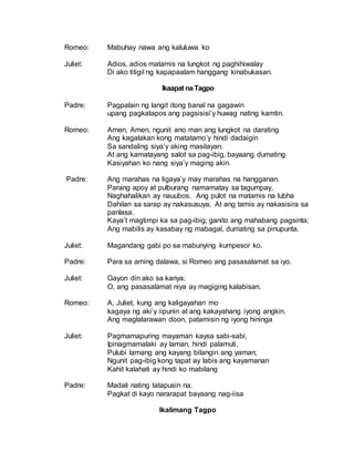 Romeo: Mabuhay nawa ang kaluluwa ko
Juliet: Adios, adios matamis na lungkot ng paghihiwalay
Di ako titigil ng kapapaalam hanggang kinabukasan.
Ikaapat naTagpo
Padre: Pagpalain ng langit itong banal na gagawin
upang pagkatapos ang pagsisisi’y huwag nating kamtin.
Romeo: Amen, Amen, ngunit ano man ang lungkot na darating
Ang kagalakan kong matatamo’y hindi dadaigin
Sa sandaling siya’y aking masilayan.
At ang kamatayang salot sa pag-ibig, bayaang dumating
Kasiyahan ko nang siya’y maging akin.
Padre: Ang marahas na ligaya’y may marahas na hangganan.
Parang apoy at pulburang namamatay sa tagumpay,
Naghahalikan ay nauubos. Ang pulot na matamis na lubha
Dahilan sa sarap ay nakasusuya, At ang tamis ay nakasisira sa
panlasa.
Kaya’t magtimpi ka sa pag-ibig; ganito ang mahabang pagsinta;
Ang mabilis ay kasabay ng mabagal, dumating sa pinupunta.
Juliet: Magandang gabi po sa mabunying kumpesor ko.
Padre: Para sa aming dalawa, si Romeo ang pasasalamat sa iyo.
Juliet: Gayon din ako sa kanya;
O, ang pasasalamat niya ay magiging kalabisan.
Romeo: A, Juliet, kung ang kaligayahan mo
kagaya ng aki’y iipunin at ang kakayahang iyong angkin.
Ang maglalarawan doon, patamisin ng iyong hininga
Juliet: Pagmamapuring mayaman kaysa sabi-sabi,
Ipinagmamalaki ay laman, hindi palamuti,
Pulubi lamang ang kayang bilangin ang yaman;
Ngunit pag-ibig kong tapat ay labis ang kayamanan
Kahit kalahati ay hindi ko mabilang
Padre: Madali nating tatapusin na,
Pagkat di kayo nararapat bayaang nag-iisa
Ikalimang Tagpo
 