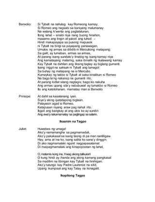 Benvolio: Si Tybalt na nahulog kay Romeong kamay;
Si Romeo ang nagsabi sa kaniyang malumanay
Na walang k’wenta ang pagtatalunan,
Itong lahat – sinabi niya nang buong hinahon,
maaamo ang tingin at yukod ang tuhod –
Hindi makapayapa sa pusong mapusok
ni Tybalt na bingi sa payapang panawagan,
Umulos ng armas sa dibdib ni Mercutiong matapang;
Sa galit, ay lumaban, armas sa armas,
At parang isang sundalo’y tinabig ng isang kamay niya
Ang kamatayang malamig, saka ibinalik ng ikalawang kamay
Kay Tybalt na dahilan ang liksing taglay ay biglang gumanti.
Isang inggit na saksak ni Tybalt ang lumagot
Sa buhay ng matapang na si Mercutio.
Kumaykay ng takbo si Tybalt at saka binalikan si Romeo
Na bago la’ng nakaisip na gumanti rito,
At parang kidlat silang nagtagis; bago ko nakuha
Ang armas upang sila’y nabubuwal ay tumakbo si Romeo
Ito ang katotohanan, mamatay man si Benvolio
Prinsipe: At dahil sa kasalanang iyan.
Siya’y aking ipatatapong biglaan.
Palayasin agad si Romeo,
Katapusan niyang araw pag nahuli rito.
Iligpit ang bangkay at ang utos ko ay sundin
Ang awa’ynakamamatay sa paglingap sasalarin.
Ikaanim na Tagpo
Juliet: Huwebes ng umaga!
Ako’y namamangha sa pagmamadali,
Ako’y pakakasal sa isang taong di pa man nanliligaw.
Hay, ama at ina ko, isang salita ko sana’y dinggin.
Di ako nagmamalaki ngunit nagpapasalamat
Di maipagmamalaki ang kinapopootan ng lahat,
O, matamis kong ina, h’wag akong talikuran!
O kung hindi ay ihanda ang aking kamang pangkasal
Sa madilim na libingan kay Tybalt na hinihigan.
Ako’y tutungo kay Padre Laurence na silid,
Upang ikumpisal ang kay Tatay na ikinagalit.
Ikapitong Tagpo
 