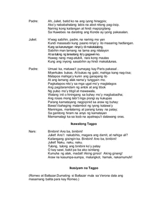 Padre: Ah, Juliet, batid ko na ang iyong hinagpis;
Ako’y nababahalang labis na abot nitong pag-iisip.
Narinig kong kailangan at hindi mapipigilang
Sa Huwebes na darating ang Konde ay iyong pakasalan.
Juliet: H’wag sabihin, padre, na narinig mo yan
Kundi masasabi kung paano ninyo’y ito maaaring hadlangan.
Kung sakarunungan ninyo’y di makatutulong,
Sabihin man lamang na tama ang nilalayon
At satulong ng lansetang ito’ygagawinko.
Huwag nang mag-atubili, nais kong mautas
Kung ang inyong sasabihin ay hindi makalulunas.
Padre: Umuwi ka, matuwa’t pumayag kay Paris pakasal .
Miyerkules bukas. At bukas ng gabi, mahiga kang nag-iisa;
Matapos mahiga’y kunin ang garapang ito
At ang lamang alak nama’y tunggain mo.
Pagkatapos nito’y sa mga ugat mo’y maglalagos
Ang pagdaramdam ng antok at ang tibok
Ng pulso mo’y titigil at mawawala,
Walang init o hiningang sa buhay mo’y magbabadha;
Ang rosas mong labi’t mga pisngi ay kukupas
Parang kamatayang nagpipinid sa araw ng buhay:
Bawa’t bahaging malambot ng iyong katawa’y
Maninigas, manlalamig at parang tunay na patay;
Sa ganitong hiram na anyo ng kamatayan
Mamamalagi ka sa loob na apatnapu’t dalawang oras.
Ikawalong Tagpo
Nars: Binibini! Ano ba, binibini!
Juliet! Ano’t nakabihis, magara ang damit, at nahiga uli?
Kailangang gisingin ka. Binibini! Ano ba, binibini!
Juliet! Naku, naku, naku.
Tulong, tulong ang binibini ko’y patay
O kay sawi, bakit pa ba ako isinilang
Kumuha ng alak, madali! Aking ginoo! Aking ginang!
Araw na kasumpa-sumpa, malungkot, hamak, nakamumuhi!
Ikasiyam na Tagpo
(Romeo at Baltazar.Dumating si Baltazar mula sa Verona dala ang
masamang balita para kay Romeo.)
 