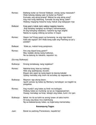 Romeo: Balitang buhat sa Verona! Baltazar, anong iyong masasabi?
Wala kabang dalang sulat na buhat sa Padre?
Kumusta ang aking ginang? Mabuti ba ang aking ama?
Ang muli kong itatanong, kumusta ba ang aking Juliet?
Walang magiging masama kung mabuti ang kalagayan niya
Baltazar: Kung gayo’y mabuti, siya’y walang magiging masama.
Ang kanyang bangkay sa libinga’y namamayapa,
At ang kaniyang kaluluwa’y kasama ng mga anghel.
Nakita ko siyang inilibing sa tumba ni Capel.
Romeo: Gayon ba? Kung gayon ay humarang na ang mga bituin!
Aalis ako ngayon din! Wala bang sulat ang Padreng sa iyo’y
padala?
Baltazar: Wala po, mabuti kong panginoon.
Romeo: Ano ang dapat kong gawin?
May naalala akong isang butikaryo,
Na sa dakong ito nakatira, napansin ko.
(Sa may Butikaryo)
Butikaryo: Sinong tumatawag nang kaylakas?
Romeo: Nakikita kong ikaw ay mahirap.
Heto ang apatnapung ducado.
Bigyan ako agad ng isang lagok na lasong kakalat
Upang mamatay ang iinom na sa buhay ay nagsawa na.
Butikaryo: Mayroon nga akong lason;
ngunit parusa ng batas ng Mantua’y kamatayan sa magbili na
pangahas.
Romeo: Ang mundo’t ang batas ay hindi mo kaibigan;
Walang batas sa mundong sa iyo ay magpapayaman;
Huwag mamalagi sa hirap, labagin ang batas, kunin mo iyan.
Butikaryo: Ilahok mo ito sa kahit na anong tunaw at saka inumin.
At kung ang lakas mo’y katimbang
Ng sa dalawampung katao, ay bigla kang mamamatay.
Ikasampung Tagpo
Juan: Banal na padreng Pransiskano, kapatid ko!
 