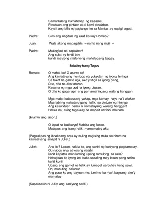 Samantalang humahanap ng kasama,
Pinakuan ang pintuan at di kami pinalabas
Kaya’t ang bilis ng pagtungo ko sa Mantua ay napigil agad.
Padre: Sino ang nagdala ng sulat ko kay Romeo?
Juan: Wala akong mapagdala – narito nang muli –
Padre: Malungkot na kapalaran!
Ang sulat ay hindi biro
kundi mayrong nilalamang mahalagang bagay
Ikalabing-isang Tagpo
Romeo: O mahal ko! O asawa ko!
Ang kamatayang humigop ng pukyutan ng iyong hininga
Sa takot na ganito nga, ako’y titigil sa iyong piling,
Dito, dito na ako tatahan
Kasama ng mga uod na iyong utusan.
O dito ko gaganapin ang pamamahingang walang hanggan
Mga mata; katapusang yakap, mga kamay; hayo na’t tatakan
Mga labi ng makatarungang halik, sa pintuan ng hininga
Ang kasunduan namin ni kamatayang walang hanggan!
Halika na, aking tagaakay na mapait at hindi mainam
(Iinumin ang lason.)
O tapat na butikaryo! Mabisa ang lason.
Matapos ang isang halik, mamamatay ako.
(Pagkalipas ng itinakdang oras ay muling nagising mula sa hiram na
kamatayang sinapit ni Juliet.)
Juliet: Ano ito? Lason, nakita ko, ang sanhi ng kaniyang pagkamatay.
O, inubos niya at walang nalabi
kahit kapatak man lamang upang tumulong sa akin?
Hahagkan ko iyong labi baka sakaling may lason pang natira
kahit konti
Upang ang gamot na halik ay lumagot sa buhay kong sawi.
Oh, mabuting balaraw!
Ang puso ko ang bayaan mo; tumimo ka riya’t bayaang ako’y
mamatay
(Sasaksakin ni Juliet ang kaniyang sarili.)
 