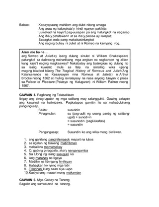 Babae: Kapayapaang mahilom ang dulot nitong umaga
Ang araw ng kalungkuta’y hindi ngayon pakikita
Lumakad na kayo’t pag-uusapan pa ang malungkot na naganap
Ang iba’y patatawarin at sa iba’y parusa ay ilalapat;
Sapagkat wala pang makakasinlungkot
Ang naging buhay ni Juliet at ni Romeo na kaniyang irog.
GAWAIN 5. Paglinang ng Talasalitaan
Ibigay ang pinag-ugatan ng mga salitang may salungguhit. Gawing batayan
ang kasunod na halimbawa. Pagkatapos gamitin ito sa makabuluhang
pangungusap.
Salita: susundin
Pinagmulan: su (pag-uulit ng unang pantig ng salitang-
ugat) + sunod+in
= susunodin (pagkakaltas)
= susundin
Pangungusap: Susundin ko ang wika mong binitiwan.
1. ang ganitong panghihimasok mapait na lubos
2. sa ngalan ng buwang matimtiman
3. mabait na mamamakay
4. O, gabing pinagpala, ako’y nangangamba
5. Sa tulong ng isang susuguin ko
6. Ang marahas na ligaya
7. Madilim na libingang hinihigan
8. Hahagkan ko iyong mga labi
9. Titingnan kung saan siya uupo
10.Kasiyahang maaari mong makamtan
GAWAIN 6. Mga Gabay na Tanong
Sagutin ang sumusunod na tanong.
Alam mo ba na…
ang Romeo at Juliet ay isang dulang sinulat ni William Shakespeare
patungkol sa dalawang maharlikang mga angkan na nagkaroon ng alitan
kung kaya't naging magkaaway? Nakabatay ang balangkas ng dulang ito
sa isang kuwento mula sa Italy na isinaling wika upang
maging taludtod bilang The Tragical History of Romeus and Juliet (Ang
Kalunus-lunos na Kasaysayan nina Romeus at Julieta) ni Arthur
Brooke noong 1562 at muling isinalaysay na nasa anyong tuluyan o prosa
sa Palace of Pleasure (Palasyo ng Kaluguran) ni William Painter noong
1567.
 
