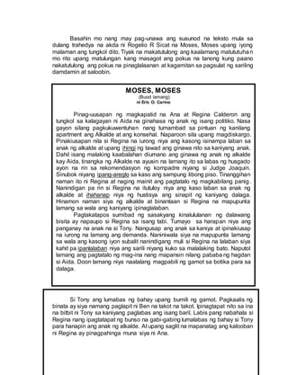 MOSES, MOSES
(Buod lamang)
ni Eric O. Carino
Pinag-uusapan ng magkapatid na Ana at Regina Calderon ang
tungkol sa kalagayan ni Aida na ginahasa ng anak ng isang politiko. Nasa
gayon silang pagkukuwentuhan nang tumambad sa pintuan ng kanilang
apartment ang Alkalde at ang konsehal. Naparoon sila upang magdiskargo.
Pinakiusapan nila si Regina na iurong niya ang kasong isinampa laban sa
anak ng alkalde at upang ihingi ng tawad ang ginawa nito sa kaniyang anak.
Dahil isang malaking kaabalahan diumano ang ginawa ng anak ng alkalde
kay Aida, tinangka ng Alkalde na ayusin na lamang ito sa labas ng husgado
ayon na rin sa rekomendasyon ng kompadre niyang si Judge Joaquin.
Sinubok niyang ipang-areglo sa kaso ang sampung libong piso. Tinanggihan
naman ito ni Regina at naging mainit ang pagtatalo ng magkabilang panig.
Nanindigan pa rin si Regina na itutuloy niya ang kaso laban sa anak ng
alkalde at ihahanap niya ng hustisya ang sinapit ng kaniyang dalaga.
Hinamon naman siya ng alkalde at binantaan si Regina na mapupunta
lamang sa wala ang kaniyang ipinaglalaban.
Pagtakatapos sumibad ng sasakyang kinalululanan ng dalawang
bisita ay napaupo si Regina sa isang tabi. Tumayo sa harapan niya ang
panganay na anak na si Tony. Nangusap ang anak sa kaniya at ipinakiusap
na iurong na lamang ang demanda. Naniniwala siya na mapupunta lamang
sa wala ang kasong iyon subalit nanindigang muli si Regina na lalaban siya
kahit pa ipanlalaban niya ang sarili niyang kuko sa malalaking bato. Naputol
lamang ang pagtatalo ng mag-ina nang mapansin nilang pababa ng hagdan
si Aida. Doon lamang niya naalalang magpabili ng gamot sa botika para sa
dalaga.
Basahin mo nang may pag-unawa ang susunod na teksto mula sa
dulang trahedya na akda ni Rogelio R Sicat na Moses, Moses upang iyong
malaman ang tungkol dito. Tiyak na makatutulong ang kaalamang matututuhan
mo rito upang matulungan kang masagot ang pokus na tanong kung paano
nakatutulong ang pokus na pinaglalaanan at kagamitan sa pagsulat ng sariling
damdamin at saloobin.
Si Tony ang lumabas ng bahay upang bumili ng gamot. Pagkaalis ng
binata ay siya namang paglapit ni Ben na takot na takot. Ipinagtapat nito sa ina
na bitbit ni Tony sa kaniyang paglabas ang isang baril. Labis pang nabahala si
Regina nang ipagtatapat ng bunso na gabi-gabing lumalabas ng bahay si Tony
para hanapin ang anak ng alkalde. At upang saglit na mapanatag ang kalooban
ni Regina ay pinagpahinga muna siya ni Ana.
 