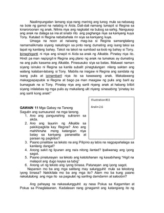 Naalimpungatan lamang siya nang marinig ang tunog mula sa nabasag
na bote ng gamot na natabig ni Aida. Dali-dali namang lumapit si Regina sa
kinaroroonan ng anak. Nilinis niya ang nagkalat na bubog sa sahig. Nangusap
ang anak na dalaga sa ina at sinabi rito ang paghanga niya sa kaniyang kuya
Tony. Katulad ni Regina nababahala rin siya sa kaniyang kuya.
Umaga na noon at naiwang mag-isa si Regina samangtalang
namamalikmata siyang nakatingin sa pinto nang dumating ang isang taksi sa
tapat ng kanilang bahay. Takot na takot na sumibad sa loob ng bahay si Tony.
Ipinaghiganti ni niya ang sinapit ni Aida sa anak ng Alkalde. Pinatay niya ito.
Hindi pa man napipigil ni Regina ang plano ng anak na tumakas ay dumating
na ang pulis kasama ang Alkalde. Pinasusuko siya sa batas. Maluwat naman
siyang isinuko ni Regina sa kanila subalit pinagtulungan nilang saktan ang
walang kalaban-labang si Tony. Mabilis na inagaw ni Regina ang sandata ng
isang pulis at ipinambaril niya ito sa kawawang anak. Makalawang
makagpapaputok si Regina at bago pa man maagaw ng pulis ang baril ay
bumagsak na si Tony. Pinatay niya ang sarili niyang anak at habang bitbit
siyang inilalabas ng mga pulis ay makailang ulit niyang sinasabing “pinatay ko
ang sarili kong anak!”
GAWAIN 11 Mga Gabay na Tanong
Sagutin ang sumusunod na mga tanong.
1. Ano ang pangunahing suliranin sa
akda.
2. Ano ang layunin ng Alkalde sa
pakikipagkita kay Regina? Ano ang
mahihinuha mong katangian niya
batay sa kaniyang pananalita at
paraan ng pagkilos?
3. Paano pinalitaw sa teksto na ang Pilipino ay labis na nagpapahalaga sa
kanilang dangal?
4. Anong sakit ng lipunan ang nais nitong ilantad? Ipaliwanag ang iyong
sagot.
5. Paano pinatunayan sa teksto ang katotohanan ng kasabihang “Higit na
malapot ang dugo kaysa sa tubig”
6. Anong uri ng teksto ang iyong binasa. Patunayan ang iyong sagot.
Napansin mo ba ang mga salitang may salungguhit mula sa tekstong
iyong binasa? Nakikilala mo ba ang mga ito? Alam mo ba kung paano
nakatutulong ang mga ito sa pagsulat ng sariling damdamin at saloobin?
Ang pahayag na nakasalungguhit ay nasa Pokus sa Kagamitan at
Pokus sa Pinaglalaanan. Kadalasan nang ginagamit ang katangiang ito ng
Illustration#11
Aralin2.6
 