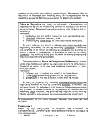 pandiwa sa paghahatid ng mabisang pagpapahayag. Mahalagang alam mo
ang pokus na nabanggit dahil malaking tulong ito sa pagsasagawa mo ng
inaasahang pagganap. Naririto ang paliwanag na dapat mong tandaan.
Ngayong natutuhan mo na ang gamit at kahalagahan ng pokus sa kagamitan
at pinaglalaanan sa iba’t ibang pahayag, tatayahin ang lawak ng iyong
natutuhan.
Pagsasanay 1
Bumuo ng mga pangungusap na ginagamit ang sumusunod na
Gamit/Instrumento. Gumamit ng iba’t ibang panlaping makadiwa sa pagbuo ng
mga pagpapahayag.
1. Gamot 3. Basag na bote 5. Posas
Pokus sa Kagamitan ang tawag sa instrumento o kasangkapan sa
pagsasagawa ng kilos na isinasaad ng pandiwa na siyang paksa o simuno
ng pangungusap. Gumagamit ang pokus na ito ng mga panlaping ipang-,
ma-+ipang-
Halimbawa:
1. Ipanlalaban niya ang sariling niyang mga kuko sa malalaking bato.
2. Ipinambaril niya ito sa kawawang anak.
3. Sinubok niyang ipang-areglo sa kaso ang sampung libong piso.
Sa unang pahayag, ang simuno o paksang sarili niyang mga kuko ang
nagsisilbing instrumento sa kilos ng pandiwang Ipanlalaban. Samantala,
ang panghalip na ito naman sa ikalawang pangungusap ang gumanap na
simuno o paksa ng pangungusap at kasangkapan para sa pandiwang
Ipinambaril. Ang sampung libong piso na paksa sa ikatlong pangungusap
ang pokus ng pandiwang ipang-areglo.
Tinatawag naman na Pokus sa Pinaglalaanan/Kalaanan ang pandiwa
kapag ang pinaglalaanan ng kilos ay ang paksa o simuno ng pangungusap.
Ginagamit sa pokus na ito ang mga panlaping makadiwang i-, ipag-,
ma+ipag-,ipagpa-
Halimbawa:
1. Ihahanap niya ng hustisya ang sinapit ng kaniyang dalaga.
2. Upang ihingi ng tawad ang ginawa nito sa kaniyang anak.
3. Ipinaghiganti ni niya ang sinapit ni Aida sa anak ng Alkalde.
Sa unang pangungusap, ang pariralang sinapit ng kaniyang dalaga ang
nagsisilbing kalaanan sa kilos ng pandiwang Ihahanap. Samantala, ang
pariralang ginawa nito sa kaniyang anak naman sa ikalawang pangungusap
ang gumanap na simuno o paksa ng pangungusap at kalaanan para sa
pandiwang ihingi. Gayundin, ang paksang ang sinapit ni Aida sa anak ng
Alkalde sa ikatlong pangungusap ay pokus ng pandiwang Ipinaghiganti
 