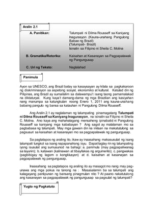 Aralin 2.1
A. Panitikan: Talumpati ni Dilma Rousseff sa Kaniyang
Inagurasyon (Kauna-unahang Pangulong
Babae ng Brazil)
(Talumpati- Brazil)
Isinalin sa Filipino ni Sheila C. Molina
B. Gramatika/Retorika: Kaisahan at Kasanayan sa Pagpapalawak
ng Pangungusap
C. Uri ng Teksto: Naglalahad
Ayon sa UNESCO, ang Brazil batay sa kasaysayan ay kilala sa pagkakaroon
ng diskriminasyon sa aspetong sosyal, ekonomiko at kultural. Katulad din ng
Pilipinas, ang Brazil ay sumailalim sa dalawampu’t isang taong pamamalakad
na diktaturyal. Kung kaya’t damang-dama ng mga Brazilian ang kasiyahan
nang manumpa sa katungkulan noong Enero 1, 2011 ang kauna-unahang
babaing pangulo ng bansa sa katauhan ni Pangulong Dilma Rousseff.
Ang Aralin 2.1 ay naglalaman ng talumpating pinamagatang Talumpati
ni Dilma Rousseff sa Kaniyang Inagurasyon, na isinalin sa Filipino ni Sheila
C. Molina. Ano kaya ang mahahalagang mensaheng ipinabatid ni Pangulong
Rousseff sa kaniyang mga kababayan ? Ang sagot ay malalaman mo sa
pagbabasa ng talumpati. May mga gawain din na inilaan na makatutulong sa
pagsusuri sa kaisahan at kasanayan mo sa pagpapalawak ng pangungusap.
Sa pagtatapos ng araling ito, ikaw ay inaasahang makasusulat ng isang
talumpati tungkol sa isang napapanahong isyu. Dapat taglay rin ng talumpating
iyong isusulat ang sumusunod na bahagi: a. panimula (may pagpapaliwanag
sa layunin); b. katawan (kalinawan at tibay/lakas ng argumento); c. pangwakas
(pagbibigay ng lagom o kongklusyon) at d. kaisahan at kasanayan sa
pagpapalawak ng pangungusap.
Inaasahang sa pagtatapos ng araling ito ay masagot mo nang may pag-
unawa ang mga pokus na tanong na : Masasalamin ba sa talumpati ang
kalagayang panlipunan ng bansang pinagmulan nito ? At paano nakatutulong
ang kasanayan sa pagpapalawak ng pangungusap sa pagsulat ng talumpati?
Panimula
Yugto ng Pagkatuto
 