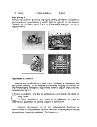 2. Tseke 4. Kalat na bubog 6. Baril
Pagsasanay 2:
Kumuha ng kapareha. Ipahayag ang inyong sariling damdamin o saloobin sa
pamamagitan ng isang diyalogo o usapan batay sa kasunod na mga larawan.
Gumamit ng pandiwang nasa Pokus na Kalaanan/Tagatanggap sa inyong
pagpapahayag.
Pagnilayan at Unawain
Magaling ang ipinakikita mong sipag upang matutuhan at maunawaan ang
mga gawain sa modyul na ito. At upang subukin kung talagang naunawaan mo
ang mahahalagang konsepto na dapat mong matamo, sagutin ang kasunod na
mahahalagang tanong:
1. Paano nakatutulong ang dula sa paglalarawan ng tradisyon at kultura ng
isang bansa?
2. Paano nakatutulong ang pokus sa pinaglalaanan at pokus sa
kagamitan sa paglalahad ng sariling saloobin at damdamin?
Ngayong nauunawaan mo na ang mahahalagang kaalaman sa
panitikan at sa wika at gramatika, ilipat mo naman sa isang kapaki-pakinabang
na gawain ang iyong mga natutuhan. Paghusayin mo.
 