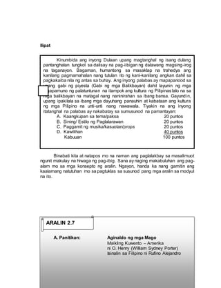 Ilipat
Binabati kita at natapos mo na naman ang paglalakbay sa masalimuot
ngunit makulay na hiwaga ng pag-ibig. Sana ay naging makabuluhan ang pag-
alam mo sa mga konsepto ng aralin. Ngayon, handa ka nang gamitin ang
kaalamang natutuhan mo sa pagtuklas sa susunod pang mga aralin sa modyul
na ito.
A. Panitikan: Aginaldo ng mga Mago
Maikling Kuwento – Amerika
ni O. Henry (William Sydney Porter)
Isinalin sa Filipino ni Rufino Alejandro
Kinumbida ang inyong Dulaan upang magtanghal ng isang dulang
pantanghalan tungkol sa dalisay na pag-iibigan ng dalawang magsing-irog
na taganayon. Bagaman, humantong sa masaklap na trahedya ang
kanilang pagmamahalan nang tutulan ito ng kani-kanilang angkan dahil sa
pagkakaiba nila ng antas sa buhay. Ang inyong palabas ay mapapanood sa
unang gabi ng piyesta (Gabi ng mga Balikbayan) dahil layunin ng mga
tagapamuno ng palatuntunan na itampok ang kultura ng Pilipinas lalo na sa
mga balikbayan na matagal nang naninirahan sa ibang bansa. Gayundin,
upang ipakilala sa ibang mga dayuhang panauhin at kabataan ang kultura
ng mga Pilipino na unti-unti nang nawawala. Tiyakin na ang inyong
itatanghal na palabas ay nakabatay sa sumusunod na pamantayan:
A. Kaangkupan sa tema/paksa 20 puntos
B. Sining/ Estilo ng Paglalarawan 20 puntos
C. Paggamit ng musika/kasuotan/props 20 puntos
D. Kawilihan 40 puntos
Kabuuan 100 puntos
ARALIN 2.7
 