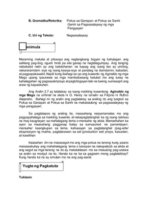 B. Gramatika/Retorika: Pokus sa Ganapan at Pokus sa Sanhi
Gamit sa Pagsasalaysay ng mga
Pangyayari
C. Uri ng Teksto: Nagsasalaysay
Maraming makata at pilosopo ang nagtangkang bigyan ng kahulugan ang
salitang pag-ibig, ngunit hindi pa sila ganap na nagtatagumpay. Ang tanging
nababatid natin ay ang katotohanan na kapag ang isang tao ay umiibig,
nakararamdam siya ng isang kasiya-siya at panatag na damdamin, kabaitan,
at pagpapakasakit. Napili kong ibahagi sa iyo ang kuwento ng Aginaldo ng mga
Mago upang ipaunawa sa mga mambabasang katulad mo ang tunay na
kahalagahan ng pagsasakripisyo at pagbibigayan lalo na tuwing sumasapit ang
araw ng kapaskuhan.
Ang Aralin 2.7 ay tatalakay sa isang maikling kuwentong Aginaldo ng
mga Mago na orihinal na akda ni O. Henry na isinalin sa Filipino ni Rufino
Alejandro. Bahagi rin ng aralin ang pagtalakay sa araling ito ang tungkol sa
Pokus sa Ganapan at Pokus sa Sanhi na makatutulong sa pagsasalaysay ng
mga pangyayari.
Sa pagtatapos ng araling ito, inaasahang naipamamalas mo ang
pagpapahalaga sa maikling kuwento at nakapagtatanghal ka ng isang tableau
na may kaugnayan sa mahalagang tema o mensahe ng akda. Mamarkahan ka
ayon sa inaasahang pagganap batay sa sumusunod na pamantayan:
mensahe/ kaangkupan sa tema, kahusayan sa pagtatanghal (pag-arte/
ekspresiyon ng mukha, paglalarawan sa set (production set/ props, kasuotan,
at kawilihan
Inaasahan din na masasagot mo ang mga pokus na tanong kung paano
maisasabuhay ang mahahalagang tema o kaisipan na nakapaloob sa akda at
ang sagot sa mga tanong na ito ay matutuklasan mo sa masusing pag-unawa
sa aralin sa modyul na ito. Handa ka na ba sa gagawin mong paglalakbay?
Kung handa ka na ay simulan mo na ang pag-aaral.
Tuklasin
Panimula
Yugto ng Pagkatuto
 