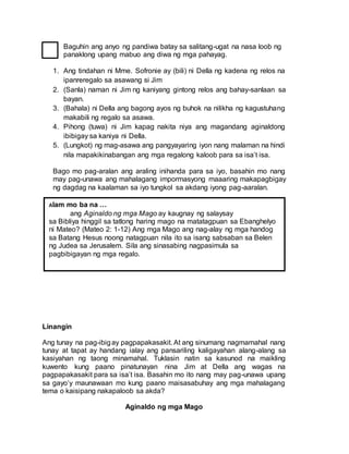 Baguhin ang anyo ng pandiwa batay sa salitang-ugat na nasa loob ng
panaklong upang mabuo ang diwa ng mga pahayag.
1. Ang tindahan ni Mme. Sofronie ay (bili) ni Della ng kadena ng relos na
ipanreregalo sa asawang si Jim
2. (Sanla) naman ni Jim ng kaniyang gintong relos ang bahay-sanlaan sa
bayan.
3. (Bahala) ni Della ang bagong ayos ng buhok na nilikha ng kagustuhang
makabili ng regalo sa asawa.
4. Pihong (tuwa) ni Jim kapag nakita niya ang magandang aginaldong
ibibigay sa kaniya ni Della.
5. (Lungkot) ng mag-asawa ang pangyayaring iyon nang malaman na hindi
nila mapakikinabangan ang mga regalong kaloob para sa isa’t isa.
Bago mo pag-aralan ang araling inihanda para sa iyo, basahin mo nang
may pag-unawa ang mahalagang impormasyong maaaring makapagbigay
ng dagdag na kaalaman sa iyo tungkol sa akdang iyong pag-aaralan.
Linangin
Ang tunay na pag-ibigay pagpapakasakit. At ang sinumang nagmamahal nang
tunay at tapat ay handang ialay ang pansariling kaligayahan alang-alang sa
kasiyahan ng taong minamahal. Tuklasin natin sa kasunod na maikling
kuwento kung paano pinatunayan nina Jim at Della ang wagas na
pagpapakasakit para sa isa’t isa. Basahin mo ito nang may pag-unawa upang
sa gayo’y maunawaan mo kung paano maisasabuhay ang mga mahalagang
tema o kaisipang nakapaloob sa akda?
Aginaldo ng mga Mago
Alam mo ba na …
ang Aginaldo ng mga Mago ay kaugnay ng salaysay
sa Bibliya hinggil sa tatlong haring mago na matatagpuan sa Ebanghelyo
ni Mateo? (Mateo 2: 1-12) Ang mga Mago ang nag-alay ng mga handog
sa Batang Hesus noong natagpuan nila ito sa isang sabsaban sa Belen
ng Judea sa Jerusalem. Sila ang sinasabing nagpasimula sa
pagbibigayan ng mga regalo.
 