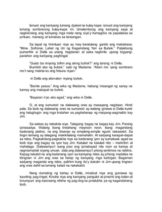 Isinuot ang kaniyang lumang dyaket na kulay kape: isinuot ang kaniyang
lumang sombrerong kulay-kape rin. Umalembong ang kaniyang saya at
nagkikinang ang kaniyang mga mata nang siya’y humagibis na papalabas sa
pintuan, manaog at lumabas sa lansangan.
Sa tapat ng hinintuan niya ay may karatulang ganito ang mababasa:
“Mme. Sofronie. Lahat ng Uri ng Kagamitang Yari sa Buhok.” Patakbong
pumanhik si Della sa unang hagdanan at saka naghinto upang bigyang-
panahon ang kaniyang paghingal.
“Gusto ba ninyong bilhin ang aking buhok?” ang tanong ni Della.
Bumibili ako ng buhok,” sabi ng Madame. “Alisin mo ‘yang sombrero
mo’t nang makita ko ang hitsura niyan.”
ni Della ang alon-alon niyang buhok.
“Beinte pesos.” Ang wika ng Madame, habang iniaangat ng sanay na
kamay ang makapal na buhok.
“Bayaran n’yo ako agad,” ang wika ni Della.
O, at ang sumunod na dalawang oras ay masayang nagdaan. Hindi
pala. Sa loob ng dalawang oras na sumunod ay walang ginawa si Della kundi
ang halughugin ang mga tindahan sa paghahanap ng maipang-aaginaldo kay
Jim.
Sa wakas ay nakakita siya. Talagang bagay na bagay kay Jim. Parang
ipinasadya. Walang ibang tindahang mayroon noon. Isang magandang
kadenang platino, na ang disenyo ay simpleng-simple ngunit nakaaakit. Sa
tingin lamang ay talagang makikilalang mamahalin. At sadyang karapat-dapat
sa relos. Pagkakitang-pagkakita niya sa kadenang iyon ay sumaksak agad sa
loob niya ang bagay na iyon kay Jim. Katulad na katulad nito – mahinhin at
mahalaga. Dalawampu’t isang piso ang ipinabayad nila roon sa kaniya at
nagmamadali siyang umuwi, dala ang dalawampu’t pitong sentimos na natitira.
Kapag nakabit na ang kadenang iyon sa kaniyang relos ay pihong madalas na
titingnan ni Jim ang oras sa harap ng kaniyang mga kaibigan. Bagaman
sadyang maganda ang relos, palihim kung ito’y dukutin ni Jim upang tingnan
ang oras dahil sa lumang katad na nakakabit.
Nang dumating ng bahay si Della, minabuti niya ang gumawa ng
kaunting pag-iingat. Kinuha niya ang kaniyang pangulot at pinainit ang kalan at
kinumpuni ang kasiraang nilikha ng pag-ibig na pinalubha pa ng kagandahang
loob.
 