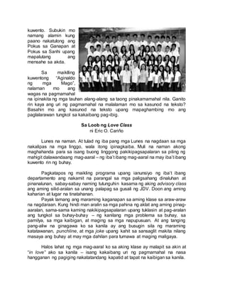 kuwento. Subukin mo
namang alamin kung
paano nakatulong ang
Pokus sa Ganapan at
Pokus sa Sanhi upang
mapalutang ang
mensahe sa akda.
Sa maiklling
kuwentong “Aginaldo
ng mga Mago”,
nalaman mo ang
wagas na pagmamahal
na ipinakita ng mga tauhan alang-alang sa taong pinakamamahal nila. Ganito
rin kaya ang uri ng pagmamahal na malalaman mo sa kasunod na teksto?
Basahin mo ang kasunod na teksto upang mapaghambing mo ang
paglalarawan tungkol sa kakaibang pag-ibig.
Sa Loob ng Love Class
ni Eric O. Cariňo
Lunes na naman. At tulad ng iba pang mga Lunes na nagdaan sa mga
nakalipas na mga linggo, wala itong ipinagkaiba. Muli na naman akong
maghahanda para sa isang buong linggong pakikipagsapalaran sa piling ng
mahigit dalawandaang mag-aaral – ng iba’t ibang mag-aaral na may iba’t ibang
kuwento rin ng buhay.
Pagkatapos ng maikling programa upang ianunsiyo ng iba’t ibang
departamento ang nakamit na parangal sa mga paligsahang dinaluhan at
pinanalunan, sabay-sabay naming tutunguhin kasama ng aking advisory class
ang aming silid-aralan sa unang palapag sa gusali ng JDV. Doon ang aming
kaharian at lugar na tinatahanan.
Payak lamang ang maraming kaganapan sa aming klase sa araw-araw
na nagdaraan. Kung hindi man aralin sa mga pahina ng aklat ang aming pinag-
aaralan, sama-sama kaming nakikipagsapalaran upang tuklasin at pag-aralan
ang tungkol sa buhay-buhay – ng kanilang mga problema sa buhay, sa
pamilya, sa mga kaibigan, at maging sa mga napupusuan. At ang tanging
pang-aliw na ginagawa ko sa kanila ay ang busugin sila ng maraming
katatawanan, punchline, at mga joke upang kahit sa sansaglit makita nilang
masaya ang buhay at may mga dahilan para tumawa at maging maligaya.
Halos lahat ng mga mag-aaral ko sa aking klase ay malapit sa akin at
“in love” ako sa kanila – isang kakaibang uri ng pagmamahal na nasa
hangganan ng pagiging nakatatandang kapatid at tapat na kaibigan sa kanila.
 