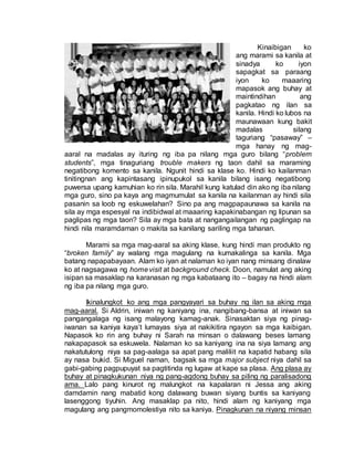 Kinaibigan ko
ang marami sa kanila at
sinadya ko iyon
sapagkat sa paraang
iyon ko maaaring
mapasok ang buhay at
maintindihan ang
pagkatao ng ilan sa
kanila. Hindi ko lubos na
maunawaan kung bakit
madalas silang
taguriang “pasaway” –
mga hanay ng mag-
aaral na madalas ay ituring ng iba pa nilang mga guro bilang “problem
students”, mga tinaguriang trouble makers ng taon dahil sa maraming
negatibong komento sa kanila. Ngunit hindi sa klase ko. Hindi ko kailanman
tinitingnan ang kapintasang ipinupukol sa kanila bilang isang negatibong
puwersa upang kamuhian ko rin sila. Marahil kung katulad din ako ng iba nilang
mga guro, sino pa kaya ang magmumulat sa kanila na kailanman ay hindi sila
pasanin sa loob ng eskuwelahan? Sino pa ang magpapaunawa sa kanila na
sila ay mga espesyal na indibidwal at maaaring kapakinabangan ng lipunan sa
paglipas ng mga taon? Sila ay mga bata at nangangailangan ng paglingap na
hindi nila maramdaman o makita sa kanilang sariling mga tahanan.
Marami sa mga mag-aaral sa aking klase, kung hindi man produkto ng
“broken family” ay walang mga magulang na kumakalinga sa kanila. Mga
batang napapabayaan. Alam ko iyan at nalaman ko iyan nang minsang dinalaw
ko at nagsagawa ng homevisit at background check. Doon, namulat ang aking
isipan sa masaklap na karanasan ng mga kabataang ito – bagay na hindi alam
ng iba pa nilang mga guro.
Ikinalungkot ko ang mga pangyayari sa buhay ng ilan sa aking mga
mag-aaral. Si Aldrin, iniwan ng kaniyang ina, nangibang-bansa at iniwan sa
pangangalaga ng isang malayong kamag-anak. Sinasaktan siya ng pinag-
iwanan sa kaniya kaya’t lumayas siya at nakikitira ngayon sa mga kaibigan.
Napasok ko rin ang buhay ni Sarah na minsan o dalawang beses lamang
nakapapasok sa eskuwela. Nalaman ko sa kaniyang ina na siya lamang ang
nakatutulong niya sa pag-aalaga sa apat pang maliliit na kapatid habang sila
ay nasa bukid. Si Miguel naman, bagsak sa mga major subject niya dahil sa
gabi-gabing pagpupuyat sa pagtitinda ng lugaw at kape sa plasa. Ang plasa ay
buhay at pinagkukunan niya ng pang-agdong buhay sa piling ng paralisadong
ama. Lalo pang kinurot ng malungkot na kapalaran ni Jessa ang aking
damdamin nang mabatid kong dalawang buwan siyang buntis sa kaniyang
lasenggong tiyuhin. Ang masaklap pa nito, hindi alam ng kaniyang mga
magulang ang pangmomolestiya nito sa kaniya. Pinagkunan na niyang minsan
 