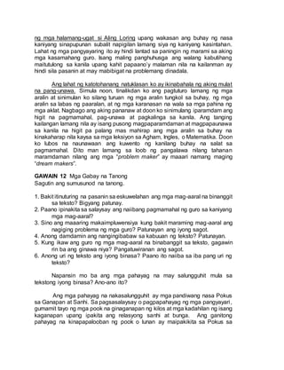 ng mga halamang-ugat si Aling Loring upang wakasan ang buhay ng nasa
kaniyang sinapupunan subalit napigilan lamang siya ng kaniyang kasintahan.
Lahat ng mga pangyayaring ito ay hindi lantad sa paningin ng marami sa aking
mga kasamahang guro. Isang maling panghuhusga ang walang kabutihang
maitutulong sa kanila upang kahit papaano’y malaman nila na kailanman ay
hindi sila pasanin at may mabibigat na problemang dinadala.
Ang lahat ng katotohanang natuklasan ko ay ikinabahala ng aking mulat
na pang-unawa. Simula noon, tinalikdan ko ang pagtuturo lamang ng mga
aralin at sinimulan ko silang turuan ng mga aralin tungkol sa buhay, ng mga
aralin sa labas ng paaralan, at ng mga karanasan na wala sa mga pahina ng
mga aklat. Nagbago ang aking pananaw at doon ko sinimulang iparamdam ang
higit na pagmamahal, pag-unawa at pagkalinga sa kanila. Ang tanging
kailangan lamang nila ay isang pusong magpaparamdaman at magpapaunawa
sa kanila na higit pa palang mas mahirap ang mga aralin sa buhay na
kinakaharap nila kaysa sa mga leksiyon sa Agham, Ingles, o Matematika. Doon
ko lubos na naunawaan ang kuwento ng kanilang buhay na salat sa
pagmamahal. Dito man lamang sa loob ng pangalawa nilang tahanan
maramdaman nilang ang mga “problem maker” ay maaari namang maging
“dream makers”.
GAWAIN 12 Mga Gabay na Tanong
Sagutin ang sumusunod na tanong.
1. Bakit itinuturing na pasanin sa eskuwelahan ang mga mag-aaral na binanggit
sa teksto? Bigyang patunay.
2. Paano ipinakita sa salaysay ang naiibang pagmamahal ng guro sa kaniyang
mga mag-aaral?
3. Sino ang maaaring makaimpluwensiya kung bakit maraming mag-aaral ang
nagiging problema ng mga guro? Patunayan ang iyong sagot.
4. Anong damdamin ang nangingibabaw sa kabuuan ng teksto? Patunayan.
5. Kung ikaw ang guro ng mga mag-aaral na binabanggit sa teksto, gagawin
rin ba ang ginawa niya? Pangatuwiranan ang sagot.
6. Anong uri ng teksto ang iyong binasa? Paano ito naiiba sa iba pang uri ng
teksto?
Napansin mo ba ang mga pahayag na may salungguhit mula sa
tekstong iyong binasa? Ano-ano ito?
Ang mga pahayag na nakasalungguhit ay mga pandiwang nasa Pokus
sa Ganapan at Sanhi. Sa pagsasalaysay o pagpapahayag ng mga pangyayari,
gumamit tayo ng mga pook na ginaganapan ng kilos at mga kadahilan ng isang
kaganapan upang ipakita ang relasyong sanhi at bunga. Ang ganitong
pahayag na kinapapalooban ng pook o lunan ay maipakikita sa Pokus sa
 