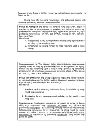 Ganapan at ang Sanhi o dahilan naman ay maipakikita sa pamamagitan ng
Pokus sa Sanhi.
Upang mas lalo mo pang maunawaan ang paliwanag tungkol dito,
narito ang paliwanag na dapat mong pag-aralan.
Pokus sa Ganapan ang tawag sa pandiwa kung ang lunan, bagay o
maging ng tao na ginaganapan ng pandiwa ang paksa o simuno ng
pangungusap. Ginagamit sa pagpapahayag ng pokus sa ganapan ang mga
panlaping makadiwang –an/-han, pag-an/-han, mapag-an/-han, paki-an/-
han, ma-an/han
Halimbawa
1. Ang plasa ay buhay at pinagkukunan niya ng pang-agdong buhay
sa piling ng paralisadong ama
2. Pinagkunan na niyang minsan ng mga halamang-ugat si Aling
Loring
Sa pangungusap na, “Ang plasa ay buhay at pinagkukunan niya ng pang-
agdong buhay sa piling ng paralisadong ama at “Pinagkunan na niyang
minsan ng mga halamang ugat si Aling Loring” ipinokus ng pandiwang
pinagkukunan at pinagkunan ang paksa o simunong plasa at Aling Loring
na parehong nasa pokus sa Ganapan.
Pokus sa Sanhi naman ang tawag sa pandiwa kapag ang paksa o simuno
ay nagpapakilala ng sanhi o dahilan ng kilos. Ginagamit sa pokus na ito ang
mga panlaping makadiwang i-, ika-, at ikapang-.
Halimbawa:
1. Ang lahat ng katotohanang natuklasan ko ay ikinabahala ng aking
mulat na pang-unawa
2. Ikinalungkot ko ang mga pangyayari sa buhay ng ilan sa aking mga
mag-aaral
Sa pahayag na, “Ikinalungkot ko ang mga pangyayari sa buhay ng ilan sa
aking mga mag-aaral,” ang pangyayari sa buhay, ang ipinokus ng
pandiwang Ikinalungkot. Sa ikalawang pahayag naman na “Ang lahat ng
katotohanang natuklasan ko ay ikinabahala ng aking mulat na pang-
unawa., ang paksa o simuno ng pangungusap na lahat ng katotohanang
natuklasan ko ang itinuon ng pandiwang natuklasan upang tukuyin ang
pokus sa Sanhi
 