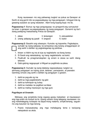 Kung naunawaan mo ang paliwanag tungkol sa pokus sa Ganapan at
Sanhi at ang gamit nito sa pagsasalaysay ng mga pangyayari, bibigyan kita ng
gawaing susubok sa iyong natutuhan. Alam kong kayang-kaya mo ito.
Pagsasanay 1: Bumuo ng mga pangungusap na ginagamit ang sumusunod
na lunan o ganapan sa pagsasalaysay ng isang pangyayari. Gumamit ng iba’t
ibang panlaping makadiwang Pokus sa Ganapan.
1. plasa 3. lansangan 5. eskuwelahan
2. unang palapag ng gusali 4. lungsod 6. bukid
Pagsasanay 2: Basahin ang sitwasyon. Kumuha ng kapareha. Pagkatapos,
sumulat ng isang salaysay na ipinopokus ang lunang pinagganapan at
ang sanhi o dahilan ng pagkakaganap ng pandiwa.
1. Iniwan si Aldrin ng ina at siya ay nagtrabaho sa ibang bansa.
2. Si Sarah ang nakatutulong ng inang nagtatrabaho sa bukid.
3. Paulit-ulit na pinagmamalupitan ng amain si Jessa sa sarili nilang
tahanan.
4. Gabi-gabing nagpupuyat si Miguel sa pagtitinda sa plasa.
Pagsasanay 3: Sumulat ng isang talatang nagsasalaysay tungkol sa
alinmang pangyayari sa inyong pook, tahanan, pamayanan, at paaralan.
Gamiting simuno ang sanhi o dahilan ng pangyayari o gawain.
1. dahil sa pag-alis ng ina
2. dahil sa mga pagtatrabaho ng gabi
3. dahil sa kahirapan ng buhay
4. dahil sa madalas na pagliban sa klase
5. dahil sa maling impresiyon ng mga guro
Pagnilayan at Unawain
Mahusay ang ipinakikita mong sigasig upang matutuhan at maunawaan
ang mga aralin sa modyul na ito. Upang subukin kung talagang naunawaan mo
ang mahahalagang konsepto na dapat mong matamo, simple lamang, sagutin
mo ang kasunod na mga tanong.
1. Paano maisasabuhay ang mga mahalagang tema o kaisipang
nakapaloob sa akda.
 