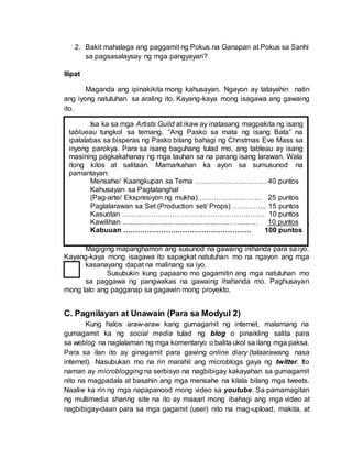 2. Bakit mahalaga ang paggamit ng Pokus na Ganapan at Pokus sa Sanhi
sa pagsasalaysay ng mga pangyayari?
Ilipat
Maganda ang ipinakikita mong kahusayan. Ngayon ay tatayahin natin
ang iyong natutuhan sa araling ito. Kayang-kaya mong isagawa ang gawaing
ito.
Magaling! Mahusay mong naisagawa ang Inaasahang Pagganap.
Patunay ito na naunawaan mo ang kabuuan ng ating aralin. Iminumungkahi ko
na muli mong balikan ang mga pokus na tanong upang matiyak na tama ang
kakailanganing pag-unawa na nais kong matamo mo sa katapusan ng aralin.
Magiging mapanghamon ang susunod na gawaing inihanda para sa iyo.
Kayang-kaya mong isagawa ito sapagkat natutuhan mo na ngayon ang mga
kasanayang dapat na malinang sa iyo.
Susubukin kung papaano mo gagamitin ang mga natutuhan mo
sa paggawa ng pangwakas na gawaing ihahanda mo. Paghusayan
mong lalo ang pagganap sa gagawin mong proyekto.
C. Pagnilayan at Unawain (Para sa Modyul 2)
Kung halos araw-araw kang gumagamit ng internet, malamang na
gumagamit ka ng social media tulad ng blog o pinaikling salita para
sa weblog na naglalaman ng mga komentaryo o balita ukol sa ilang mga paksa.
Para sa ilan ito ay ginagamit para gawing online diary (talaarawang nasa
internet). Nasubukan mo na rin marahil ang microblogs gaya ng twitter. Ito
naman ay microblogging na serbisyo na nagbibigay kakayahan sa gumagamit
nito na magpadala at basahin ang mga mensahe na kilala bilang mga tweets.
Naaliw ka rin ng mga napapanood mong video sa youtube. Sa pamamagitan
ng multimedia sharing site na ito ay maaari mong ibahagi ang mga video at
nagbibigay-daan para sa mga gagamit (user) nito na mag-upload, makita, at
Isa ka sa mga Artists Guild at ikaw ay inatasang magpakita ng isang
tablueau tungkol sa temang, “Ang Pasko sa mata ng isang Bata” na
ipalalabas sa bisperas ng Pasko bilang bahagi ng Christmas Eve Mass sa
inyong parokya. Para sa isang baguhang tulad mo, ang tableau ay isang
masining pagkakahanay ng mga tauhan sa na parang isang larawan. Wala
itong kilos at salitaan. Mamarkahan ka ayon sa sumusunod na
pamantayan:
Mensahe/ Kaangkupan sa Tema ………………………… 40 puntos
Kahusayan sa Pagtatanghal
(Pag-arte/ Ekspresiyon ng mukha)……………………… 25 puntos
Paglalarawan sa Set (Production set/ Props) …………... 15 puntos
Kasuotan …………………………………………………… 10 puntos
Kawilihan ………………………………………………… 10 puntos
Kabuuan ……………………………………………… 100 puntos
 