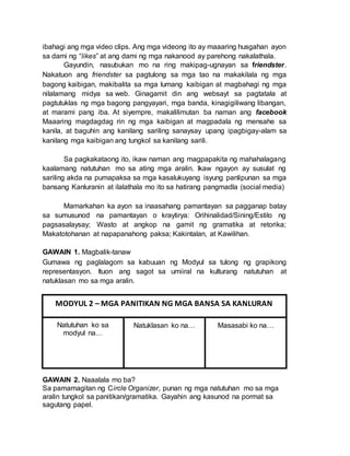 ibahagi ang mga video clips. Ang mga videong ito ay maaaring husgahan ayon
sa dami ng “likes” at ang dami ng mga nakanood ay parehong nakalathala.
Gayundin, nasubukan mo na ring makipag-ugnayan sa friendster.
Nakatuon ang friendster sa pagtulong sa mga tao na makakilala ng mga
bagong kaibigan, makibalita sa mga lumang kaibigan at magbahagi ng mga
nilalamang midya sa web. Ginagamit din ang websayt sa pagtatala at
pagtutuklas ng mga bagong pangyayari, mga banda, kinagigiliwang libangan,
at marami pang iba. At siyempre, makalilimutan ba naman ang facebook
Maaaring magdagdag rin ng mga kaibigan at magpadala ng mensahe sa
kanila, at baguhin ang kanilang sariling sanaysay upang ipagbigay-alam sa
kanilang mga kaibigan ang tungkol sa kanilang sarili.
Sa pagkakataong ito, ikaw naman ang magpapakita ng mahahalagang
kaalamang natutuhan mo sa ating mga aralin. Ikaw ngayon ay susulat ng
sariling akda na pumapaksa sa mga kasalukuyang isyung panlipunan sa mga
bansang Kanluranin at ilalathala mo ito sa hatirang pangmadla (social media)
Mamarkahan ka ayon sa inaasahang pamantayan sa pagganap batay
sa sumusunod na pamantayan o kraytirya: Orihinalidad/Sining/Estilo ng
pagsasalaysay; Wasto at angkop na gamit ng gramatika at retorika;
Makatotohanan at napapanahong paksa; Kakintalan, at Kawilihan.
GAWAIN 1. Magbalik-tanaw
Gumawa ng paglalagom sa kabuuan ng Modyul sa tulong ng grapikong
representasyon. Ituon ang sagot sa umiiral na kulturang natutuhan at
natuklasan mo sa mga aralin.
GAWAIN 2. Naaalala mo ba?
Sa pamamagitan ng Circle Organizer, punan ng mga natutuhan mo sa mga
aralin tungkol sa panitikan/gramatika. Gayahin ang kasunod na pormat sa
sagutang papel.
MODYUL 2 – MGA PANITIKAN NG MGA BANSA SA KANLURAN
Natutuhan ko sa
modyul na…
Natuklasan ko na… Masasabi ko na…
 