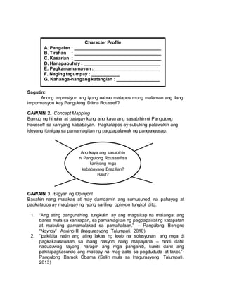Sagutin:
Anong impresiyon ang iyong nabuo matapos mong malaman ang ilang
impormasyon kay Pangulong Dilma Rousseff?
GAWAIN 2. Concept Mapping
Bumuo ng hinuha at palagay kung ano kaya ang sasabihin ni Pangulong
Rousseff sa kaniyang kababayan. Pagkatapos ay subuking palawakin ang
ideyang ibinigay sa pamamagitan ng pagpapalawak ng pangungusap.
GAWAIN 3. Bigyan ng Opinyon!
Basahin nang malakas at may damdamin ang sumusunod na pahayag at
pagkatapos ay magbigay ng iyong sariling opinyon tungkol dito.
1. “Ang ating pangunahing tungkulin ay ang magsikap na maiangat ang
bansa mula sa kahirapan, sa pamamagitan ng pagpapairal ng katapatan
at mabuting pamamalakad sa pamahalaan.” – Pangulong Benigno
“Noynoy” Aquino III (Inagurasyong Talumpati, 2010)
2. “Ipakikita natin ang ating lakas ng loob na solusyunan ang mga di
pagkakaunawaan sa ibang nasyon nang mapayapa – hindi dahil
naduduwag tayong harapin ang mga panganib, kundi dahil ang
pakikipagkasundo ang matibay na mag-aalis sa pagdududa at takot.”-
Pangulong Barack Obama (Salin mula sa Inagurasyong Talumpati,
2013)
Ano kaya ang sasabihin
ni Pangulong Rousseff sa
kaniyang mga
kababayang Brazilian?
Bakit?
Character Profile
A. Pangalan : __________________________________
B. Tirahan : __________________________________
C. Kasarian : __________________________________
D. Hanapabuhay : ______________________________
E. Pagkamamamayan :__________________________
F. Naging tagumpay : ___________
G. Kahanga-hangang katangian : _________________
 