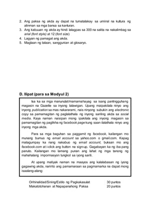 2. Ang paksa ng akda ay dapat na tumatalakay sa umiiral na kultura ng
alinman sa mga bansa sa kanluran.
3. Ang kabuuan ng akda ay hindi lalagpas sa 300 na salita na nakalimbag sa
arial (font style) at 12 (font size)
4. Lagyan ng pamagat ang akda.
5. Maglaan ng talaan, sanggunian at glosaryo.
D. Ilipat (para sa Modyul 2)
Orihinalidad/Sining/Estilo ng Pagkakasulat 30 puntos
Makatotohanan at Napapanahong Paksa 20 puntos
Isa ka sa mga manunulat/mamamahayag sa isang panlingguhang
magasin na Gazette sa inyong lalawigan. Upang maipakilala ninyo ang
inyong publication sa mas nakararami, nais ninyong subukin ang electronic
copy sa pamamagitan ng paglalathala ng inyong sariling akda sa social
media. Kaya naman naisipan mong ipakilala ang inyong magasin sa
pamamagitan ng paglikha ng facebook page kung saan ilalathala ninyo ang
inyong mga akda.
Para sa mga baguhan sa paggamit ng facebook, kailangan mo
munang bumuo ng email account sa yahoo.com o gmail.com. Kapag
matagumpay ka nang nakabuo ng email account, buksan mo ang
facebook.com at i-click ang button na sign-up. Gagabayan ka ng iba pang
panuto. Kailangan mo lamang punan ang lahat ng mga tanong ng
mahahalang impormasyon tungkol sa iyong sarili.
At upang matiyak naman na maayos ang kalalabasan ng iyong
gagawing akda, naririto ang pamamaraan sa pagmamarka na dapat mong
isaalang-alang:
 