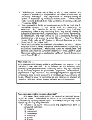 3. “Makatarungan lamang ang hinihingi sa atin ng mga kabataan: ang
magkaroon ng edukasyon at oportunidad sa trabaho na naranasan ng
nakaraang henerasyon. Ang pagkakataon na makapag-ambag sa
lipunan at magkaroon ng matatag na kinabukasan.” – Prime Minister
Helle Thorming Schmidt (Salin mula sa Opening Ceremony ng Danish
Presidency, 2012)
4. “Ang pangunahing banta sa kapayapaan ng mundo ay hindi ang di-
magandang ugnayan ng mga bansa, kundi ang paglaganap ng
kasamaan. Ang tinutukoy ko ay ang terorismo, drug trafficking,
organisadong krimen at ang sindikatong mafia. Ang lahat ng krimeng ito
ay nagsilbing banta sa buhay, progreso at pag-unlad lalo na ng mahihirap.
Sa kasalukuyan, ang mga krimeng ito ang pangunahing hadlang sa
pagkakamit ng mga layunin ng United Nation.” – Peru Pres. Ollanta
Humala (Salin mula sa 68th Session ng General Assembly ng United
Nation, Set. 25, 2013, New York)
5. “Hindi natin mahihiling na makaiwas sa kaguluhan ng mundo. Ngunit
kung tayo ay makatutulong sa paglutas nito at makikiisa sa paghubog ng
magandang kinabukasan. Masasabing tunay na makabuluhan ang
pakikiisa ng Germany sa European Cooperation.” - Pres. Joachim Gauck
(Salin mula sa talumpati sa pagbubukas ng Munich Security Conference
noong Enero 31, 2014)
Alam mo ba na ….
kung paanong may tinatawag na tulang pambigkasan, may sanaysay rin na
binibigkas – ang talumpati? Ito ay kabuuan ng mga kaisipang nais
ipahayag ng isang mananalumpati sa harap ng publiko. Ang mga kaisipang
ito ay maaaring magmula sa pananaliksik, pagbabasa, pakikipanayam,
pagmamasid, at mga karanasan. May paksang pinagtutuunan ng pansin at
isinasaalang-alang din ang tagapakinig o bumabasa, pook, pagdiriwang at
iba pa. Maaaring isaulo ng bumibigkas nito ang nilalaman ng talumpati at
maaari rin na biglaan na kung tawagin sa Ingles ay extemporaneous.
Paano ang pagsulat ng mabisang talumpati?
Ang unang dapat isaalang-alang sa pagsulat ng talumpati ay ang
pagpili ng paksa. Nakasalalay sa paksa at sa mananalumpati ang
ikatatagumpay ng isang pagtatalumpati. Ano-anong katangian ang dapat
taglayin ng paksa ng isang talumpati?
1. Tumutugon sa layunin- naisasagawa ang pagtatalumpati dahil sa
sumusunod na layunin:
1.1 magturo
1.2 magpabatid
1.3 manghikayat
1.4 manlibang
1.5 pumuri
 