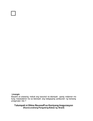 Linangin
Basahin at unawaing mabuti ang kasunod na talumpati upang malaman mo
kung masasalamin ba sa talumpati ang kalagayang panlipunan ng bansang
pinagmulan nito ?
Talumpati ni Dilma Rousseff sa Kaniyang Inagurasyon
(Kauna-unahang Pangulong Babae ng Brazil)
 