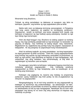 Enero 1, 2011
(bahagi lamang)
Isinalin sa Filipino ni Sheila C. Molina
Minamahal kong Brazilians,
Tinitiyak ng aking pamahalaan na lalabanan at susugpuin ang labis na
kahirapan, gayundin, ang lumikha ng mga pagkakataon para sa lahat.
Nakita natin noon sa dalawang terminong panunungkulan ni Pangulong
Lula kung paano nagkaroon ng pagkilos sa kamalayang panlipunan.
Gayunpaman, nanatili sa kahihiyan ang bansa sapagkat hindi nawala ang
kahirapan at nagkaroon ng mga hadlang upang patunayang maunlad na nga
tayo bilang mga mamamayan.
Hindi ako titigil hangga’t may Brazilians na walang pagkain sa kanilang
hapag, may mga pamilyang pakalat-kalat sa mga lansangan na nawawalan ng
pag-asa, at habang may mahihirap na batang tuluyan nang inabandona.
Magkakaroon ng pagkakaisa ang pamilya kung may pagkain, kapayapaan at
kaligayahan. Ito ang pangarap na pagsisikapan kong maisakatuparan.
Hindi ito naiibang tungkulin ng isang pamahalaan, isa itong kapasiyahan
na dapat gampanan ng lahat sa lipunan. Dahil dito, buong pagpapakumbaba
kong hinihingi ang suporta ng mga institusyong pampubliko at pampribado, ng
lahat ng mga partido, mga nabibilang sa negosyo at mga manggagawa, mga
unibersidad, ang ating kabataan, ang pamamahayag, at ang lahat na
naghahangad ng kabutihan para sa kapwa.
Sa pagsugpo nang labis na kahirapan, kailangang bigyang priyoridad ang
mahabang panahong pagpapaunlad. Ang mahabang panahong
pagpapaunlad ay lilikha ng mga hanapbuhay para sa kasalukuyan at sa
darating pang henerasyon.
Kailangan ang paglagong ito, kasama ang matatag na programang
panlipunan upang malabanan ang hindi pantay na kita at pagkakaroon ng
rehiyunal na pagpapaunlad.
Nangangahulugang ito at muli kong sasabihin na ang pagpapanatili ng
katatagan ng ekonomiya ang pinakamahalaga. Sa nakasanayan na natin,
kasama ang matibay na paniniwala na sinisira ng inflation ang ating ekonomiya
na nakakaapekto sa kita ng mga manggagawa. Nakatitiyak ako na hindi natin
papayagan ang lasong ito na sirain ang ating ekonomiya at magdusa ang
mahihirap na pamilya.
 