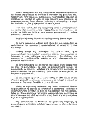 Patuloy nating palalakasin ang ating panlabas na pondo upang matiyak
na balanse ang panlabas na deposito at maiwasan ang pagkawala nito.
Gagawin natin nang walang pag-aalinlangan sa mga multilateral na paraan na
ipaglaban ang maunlad at pantay na mga polisiyang pang-ekonomiya, na
pangangalagaan ang bansa laban sa hindi maayos na kompetisyon at dapat
na maunawaan ang daloy ng kapital na ipinakikipaglaban.
Hindi natin pahihintulutan ang mayayamang bansa na pinapangalagaan
ang sariling interes na siya namang nagpapahirap sa maraming bansa sa
mundo sa kabila ng kanilang sama-samang pagpupunyagi ay walang
pagbabagong nagaganap.
Ipagpapatuloy nating mapahusay ang paggastos ng pera ng bayan.
Sa buong kasaysayan ng Brazil, pinili nitong itayo ang isang estado na
nagbibigay ng mga pangunahing pangangailangan at kapakanan ng mga
mamamayan.
Malaking halaga ang kakailanganin nito para sa lahat, ngunit
nangangahulugan ito na may tiyak na pensiyon, unibersal na pangangalaga sa
kalusugan at mga serbisyong pang-edukasyon. Samakatuwid, ang
pagpapaunlad ng serbisyo publiko ay kailangan habang isinasaayos natin ang
paggastos ng pamahalaan.
Isa pang mahalagang salik sa maayos na paggasta ay ang pagpapataas
ng antas ng pamumuhunan sa punto ng pangkaraniwang gastusin sa
pagpapatakbo ng negosyo. Mahalaga ang pamumuhunang pampubliko sa
pag-iimpluwensiya sa pamumuhunang pampribado at kasangkapan sa
rehiyonal na pagpapaunlad.
Sa pamamagitan ng Growth Acceleration Program at My House, My Life
Program, pananatilihin natin ang pamumuhunan sa mahigpit at maingat na
pagsusuri ng Pangulo ng Republika at ng mga Ministro.
Patuloy na magsisilbing instrumento ang Growth Acceleration Program
na pagtutulungan ng pagkilos ng pamahalaan at boluntaryong koordinasyon
ng pamumuhunang estruktura na binuo ng mga estado at mga munisipalidad.
Ituturo rin nito ang pagbibigayng insentibo sa pamumuhunang pampribado na
pinahahalagahan ang lahat ng insentibo upang buuin ang pangmatagalang
mga pondong pampribado.
Ang pamumuhunan sa World Cup at Olympics ang magbibigay ng
pangmatagalang pakinabang sa kalidad ng pamumuhay sa lahat ng bumubuo
ng rehiyon.
 