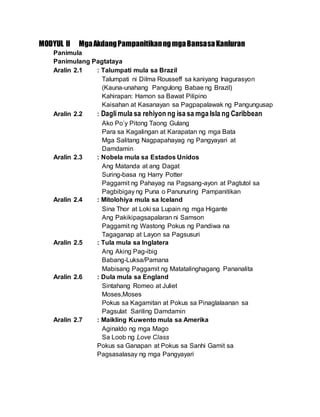 MODYUL II MgaAkdangPampanitikanngmgaBansasaKanluran
Panimula
Panimulang Pagtataya
Aralin 2.1 : Talumpati mula sa Brazil
Talumpati ni Dilma Rousseff sa kaniyang Inagurasyon
(Kauna-unahang Pangulong Babae ng Brazil)
Kahirapan: Hamon sa Bawat Pilipino
Kaisahan at Kasanayan sa Pagpapalawak ng Pangungusap
Aralin 2.2 : Daglimula sa rehiyon ng isa sa mga Isla ng Caribbean
Ako Po’y Pitong Taong Gulang
Para sa Kagalingan at Karapatan ng mga Bata
Mga Salitang Nagpapahayag ng Pangyayari at
Damdamin
Aralin 2.3 : Nobela mula sa Estados Unidos
Ang Matanda at ang Dagat
Suring-basa ng Harry Potter
Paggamit ng Pahayag na Pagsang-ayon at Pagtutol sa
Pagbibigay ng Puna o Panunuring Pampanitikan
Aralin 2.4 : Mitolohiya mula sa Iceland
Sina Thor at Loki sa Lupain ng mga Higante
Ang Pakikipagsapalaran ni Samson
Paggamit ng Wastong Pokus ng Pandiwa na
Tagaganap at Layon sa Pagsusuri
Aralin 2.5 : Tula mula sa Inglatera
Ang Aking Pag-ibig
Babang-Luksa/Pamana
Mabisang Paggamit ng Matatalinghagang Pananalita
Aralin 2.6 : Dula mula sa England
Sintahang Romeo at Juliet
Moses,Moses
Pokus sa Kagamitan at Pokus sa Pinaglalaanan sa
Pagsulat Sariling Damdamin
Aralin 2.7 : Maikling Kuwento mula sa Amerika
Aginaldo ng mga Mago
Sa Loob ng Love Class
Pokus sa Ganapan at Pokus sa Sanhi Gamit sa
Pagsasalasay ng mga Pangyayari
 
