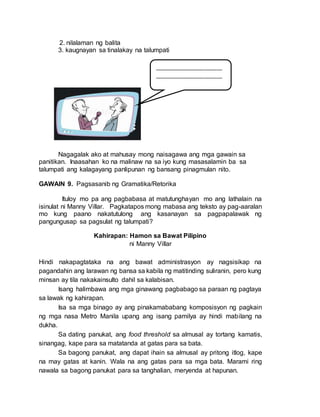 2. nilalaman ng balita
3. kaugnayan sa tinalakay na talumpati
Nagagalak ako at mahusay mong naisagawa ang mga gawain sa
panitikan. Inaasahan ko na malinaw na sa iyo kung masasalamin ba sa
talumpati ang kalagayang panlipunan ng bansang pinagmulan nito.
GAWAIN 9. Pagsasanib ng Gramatika/Retorika
Ituloy mo pa ang pagbabasa at matutunghayan mo ang lathalain na
isinulat ni Manny Villar. Pagkatapos mong mabasa ang teksto ay pag-aaralan
mo kung paano nakatutulong ang kasanayan sa pagpapalawak ng
pangungusap sa pagsulat ng talumpati?
Kahirapan: Hamon sa Bawat Pilipino
ni Manny Villar
Hindi nakapagtataka na ang bawat administrasyon ay nagsisikap na
pagandahin ang larawan ng bansa sa kabila ng matitinding suliranin, pero kung
minsan ay tila nakakainsulto dahil sa kalabisan.
Isang halimbawa ang mga ginawang pagbabago sa paraan ng pagtaya
sa lawak ng kahirapan.
Isa sa mga binago ay ang pinakamababang komposisyon ng pagkain
ng mga nasa Metro Manila upang ang isang pamilya ay hindi mabilang na
dukha.
Sa dating panukat, ang food threshold sa almusal ay tortang kamatis,
sinangag, kape para sa matatanda at gatas para sa bata.
Sa bagong panukat, ang dapat ihain sa almusal ay pritong itlog, kape
na may gatas at kanin. Wala na ang gatas para sa mga bata. Marami ring
nawala sa bagong panukat para sa tanghalian, meryenda at hapunan.
_______________________
_______________________
_______________________
_______________________
_______________________
_______________________
_______________________
_______________________
_______________________
_______________________
_______________________
_______________________
_______________________
_______________________
_______________________
_______________________
_______________________
_______________________
_______________________
_______________________
_______________________
_______________________
_______________________
___________
 
