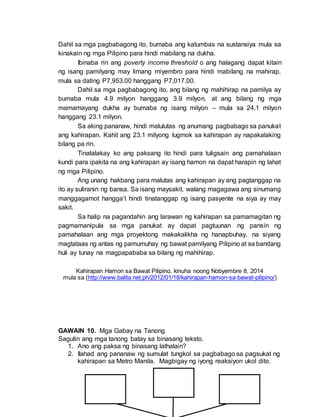 Dahil sa mga pagbabagong ito, bumaba ang katumbas na sustansiya mula sa
kinakain ng mga Pilipino para hindi mabilang na dukha.
Ibinaba rin ang poverty income threshold o ang halagang dapat kitain
ng isang pamilyang may limang miyembro para hindi mabilang na mahirap,
mula sa dating P7,953.00 hanggang P7,017.00.
Dahil sa mga pagbabagong ito, ang bilang ng mahihirap na pamilya ay
bumaba mula 4.9 milyon hanggang 3.9 milyon, at ang bilang ng mga
mamamayang dukha ay bumaba ng isang milyon – mula sa 24.1 milyon
hanggang 23.1 milyon.
Sa aking pananaw, hindi malulutas ng anumang pagbabago sa panukat
ang kahirapan. Kahit ang 23.1 milyong lugmok sa kahirapan ay napakalaking
bilang pa rin.
Tinatalakay ko ang paksang ito hindi para tuligsain ang pamahalaan
kundi para ipakita na ang kahirapan ay isang hamon na dapat harapin ng lahat
ng mga Pilipino.
Ang unang hakbang para malutas ang kahirapan ay ang pagtanggap na
ito ay suliranin ng bansa. Sa isang maysakit, walang magagawa ang sinumang
manggagamot hangga’t hindi tinatanggap ng isang pasyente na siya ay may
sakit.
Sa halip na pagandahin ang larawan ng kahirapan sa pamamagitan ng
pagmamanipula sa mga panukat ay dapat pagtuunan ng pansin ng
pamahalaan ang mga proyektong makakalikha ng hanapbuhay, na siyang
magtataas ng antas ng pamumuhay ng bawat pamilyang Pilipino at sa bandang
huli ay tunay na magpapababa sa bilang ng mahihirap.
Kahirapan Hamon sa Bawat Pilipino, kinuha noong Nobyembre 8, 2014
mula sa (http://www.balita.net.ph/2012/01/18/kahirapan-hamon-sa-bawat-pilipino/)
GAWAIN 10. Mga Gabay na Tanong
Sagutin ang mga tanong batay sa binasang teksto.
1. Ano ang paksa ng binasang lathalain?
2. Ilahad ang pananaw ng sumulat tungkol sa pagbabago sa pagsukat ng
kahirapan sa Metro Manila. Magbigay ng iyong reaksiyon ukol dito.
 